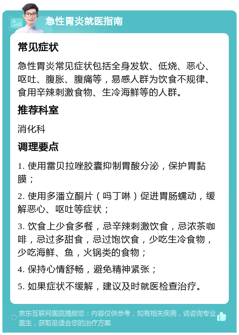 急性胃炎就医指南 常见症状 急性胃炎常见症状包括全身发软、低烧、恶心、呕吐、腹胀、腹痛等，易感人群为饮食不规律、食用辛辣刺激食物、生冷海鲜等的人群。 推荐科室 消化科 调理要点 1. 使用雷贝拉唑胶囊抑制胃酸分泌，保护胃黏膜； 2. 使用多潘立酮片（吗丁啉）促进胃肠蠕动，缓解恶心、呕吐等症状； 3. 饮食上少食多餐，忌辛辣刺激饮食，忌浓茶咖啡，忌过多甜食，忌过饱饮食，少吃生冷食物，少吃海鲜、鱼，火锅类的食物； 4. 保持心情舒畅，避免精神紧张； 5. 如果症状不缓解，建议及时就医检查治疗。