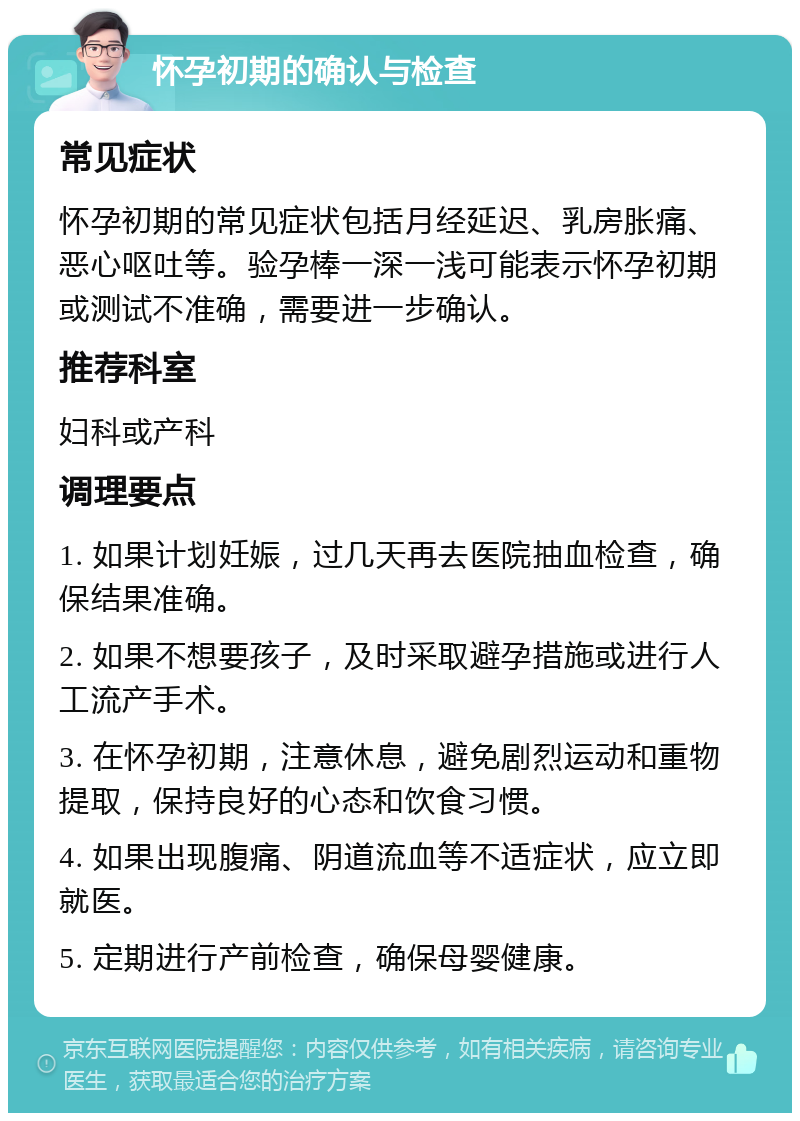 怀孕初期的确认与检查 常见症状 怀孕初期的常见症状包括月经延迟、乳房胀痛、恶心呕吐等。验孕棒一深一浅可能表示怀孕初期或测试不准确，需要进一步确认。 推荐科室 妇科或产科 调理要点 1. 如果计划妊娠，过几天再去医院抽血检查，确保结果准确。 2. 如果不想要孩子，及时采取避孕措施或进行人工流产手术。 3. 在怀孕初期，注意休息，避免剧烈运动和重物提取，保持良好的心态和饮食习惯。 4. 如果出现腹痛、阴道流血等不适症状，应立即就医。 5. 定期进行产前检查，确保母婴健康。