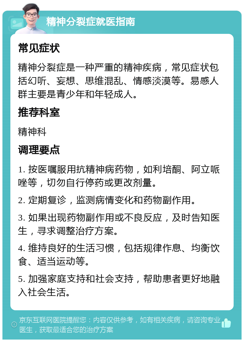 精神分裂症就医指南 常见症状 精神分裂症是一种严重的精神疾病，常见症状包括幻听、妄想、思维混乱、情感淡漠等。易感人群主要是青少年和年轻成人。 推荐科室 精神科 调理要点 1. 按医嘱服用抗精神病药物，如利培酮、阿立哌唑等，切勿自行停药或更改剂量。 2. 定期复诊，监测病情变化和药物副作用。 3. 如果出现药物副作用或不良反应，及时告知医生，寻求调整治疗方案。 4. 维持良好的生活习惯，包括规律作息、均衡饮食、适当运动等。 5. 加强家庭支持和社会支持，帮助患者更好地融入社会生活。