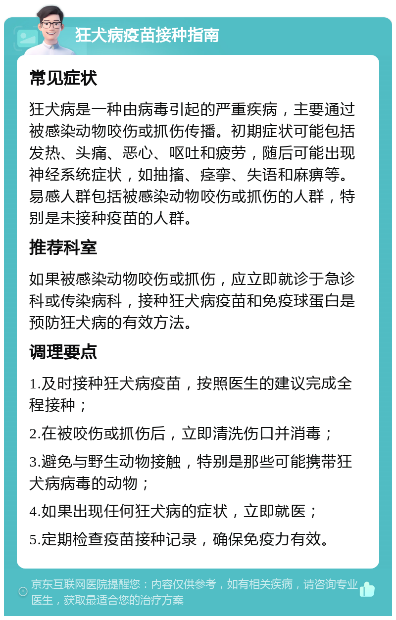 狂犬病疫苗接种指南 常见症状 狂犬病是一种由病毒引起的严重疾病，主要通过被感染动物咬伤或抓伤传播。初期症状可能包括发热、头痛、恶心、呕吐和疲劳，随后可能出现神经系统症状，如抽搐、痉挛、失语和麻痹等。易感人群包括被感染动物咬伤或抓伤的人群，特别是未接种疫苗的人群。 推荐科室 如果被感染动物咬伤或抓伤，应立即就诊于急诊科或传染病科，接种狂犬病疫苗和免疫球蛋白是预防狂犬病的有效方法。 调理要点 1.及时接种狂犬病疫苗，按照医生的建议完成全程接种； 2.在被咬伤或抓伤后，立即清洗伤口并消毒； 3.避免与野生动物接触，特别是那些可能携带狂犬病病毒的动物； 4.如果出现任何狂犬病的症状，立即就医； 5.定期检查疫苗接种记录，确保免疫力有效。