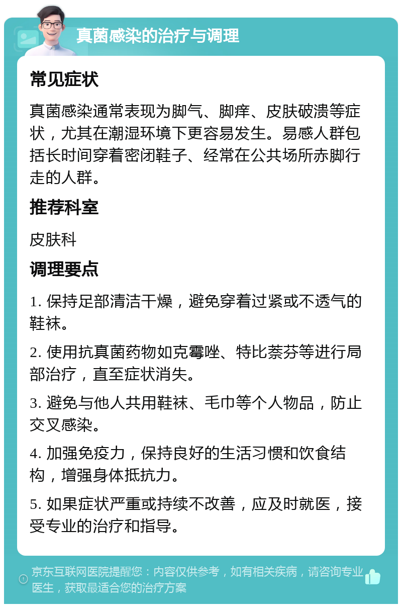 真菌感染的治疗与调理 常见症状 真菌感染通常表现为脚气、脚痒、皮肤破溃等症状，尤其在潮湿环境下更容易发生。易感人群包括长时间穿着密闭鞋子、经常在公共场所赤脚行走的人群。 推荐科室 皮肤科 调理要点 1. 保持足部清洁干燥，避免穿着过紧或不透气的鞋袜。 2. 使用抗真菌药物如克霉唑、特比萘芬等进行局部治疗，直至症状消失。 3. 避免与他人共用鞋袜、毛巾等个人物品，防止交叉感染。 4. 加强免疫力，保持良好的生活习惯和饮食结构，增强身体抵抗力。 5. 如果症状严重或持续不改善，应及时就医，接受专业的治疗和指导。