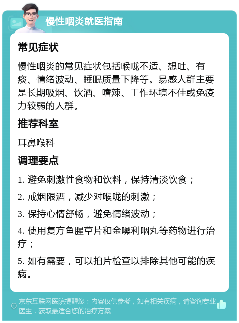 慢性咽炎就医指南 常见症状 慢性咽炎的常见症状包括喉咙不适、想吐、有痰、情绪波动、睡眠质量下降等。易感人群主要是长期吸烟、饮酒、嗜辣、工作环境不佳或免疫力较弱的人群。 推荐科室 耳鼻喉科 调理要点 1. 避免刺激性食物和饮料，保持清淡饮食； 2. 戒烟限酒，减少对喉咙的刺激； 3. 保持心情舒畅，避免情绪波动； 4. 使用复方鱼腥草片和金嗓利咽丸等药物进行治疗； 5. 如有需要，可以拍片检查以排除其他可能的疾病。