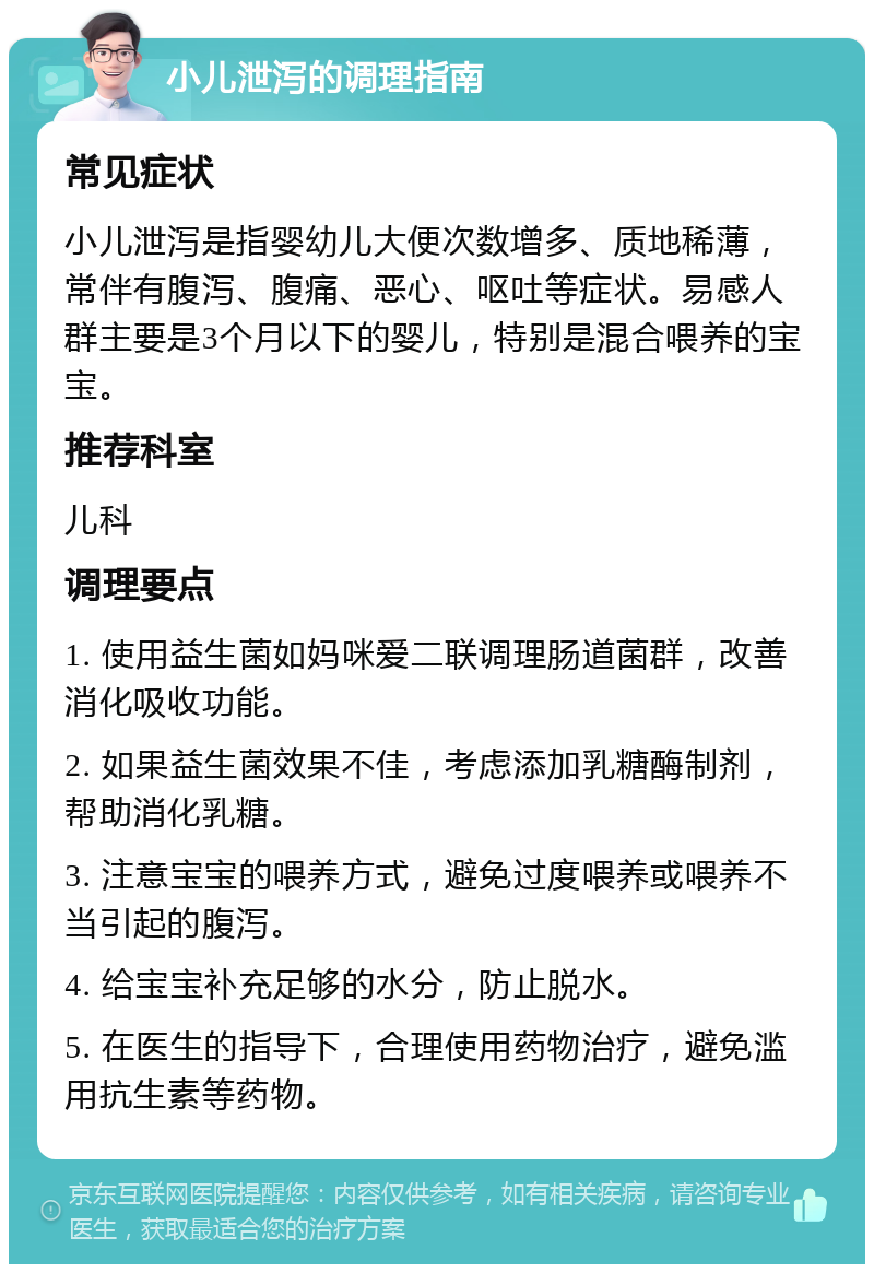 小儿泄泻的调理指南 常见症状 小儿泄泻是指婴幼儿大便次数增多、质地稀薄，常伴有腹泻、腹痛、恶心、呕吐等症状。易感人群主要是3个月以下的婴儿，特别是混合喂养的宝宝。 推荐科室 儿科 调理要点 1. 使用益生菌如妈咪爱二联调理肠道菌群，改善消化吸收功能。 2. 如果益生菌效果不佳，考虑添加乳糖酶制剂，帮助消化乳糖。 3. 注意宝宝的喂养方式，避免过度喂养或喂养不当引起的腹泻。 4. 给宝宝补充足够的水分，防止脱水。 5. 在医生的指导下，合理使用药物治疗，避免滥用抗生素等药物。