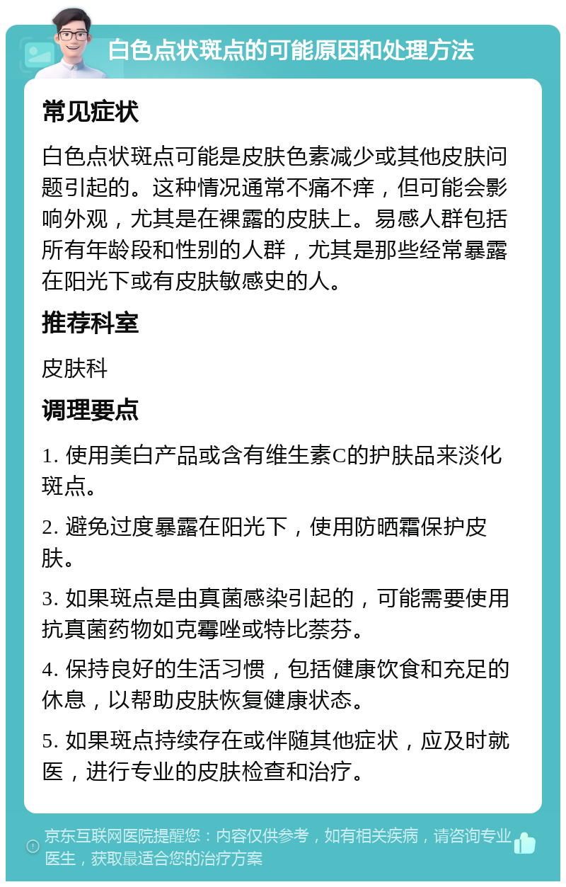 白色点状斑点的可能原因和处理方法 常见症状 白色点状斑点可能是皮肤色素减少或其他皮肤问题引起的。这种情况通常不痛不痒，但可能会影响外观，尤其是在裸露的皮肤上。易感人群包括所有年龄段和性别的人群，尤其是那些经常暴露在阳光下或有皮肤敏感史的人。 推荐科室 皮肤科 调理要点 1. 使用美白产品或含有维生素C的护肤品来淡化斑点。 2. 避免过度暴露在阳光下，使用防晒霜保护皮肤。 3. 如果斑点是由真菌感染引起的，可能需要使用抗真菌药物如克霉唑或特比萘芬。 4. 保持良好的生活习惯，包括健康饮食和充足的休息，以帮助皮肤恢复健康状态。 5. 如果斑点持续存在或伴随其他症状，应及时就医，进行专业的皮肤检查和治疗。