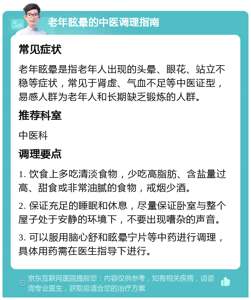 老年眩晕的中医调理指南 常见症状 老年眩晕是指老年人出现的头晕、眼花、站立不稳等症状，常见于肾虚、气血不足等中医证型，易感人群为老年人和长期缺乏锻炼的人群。 推荐科室 中医科 调理要点 1. 饮食上多吃清淡食物，少吃高脂肪、含盐量过高、甜食或非常油腻的食物，戒烟少酒。 2. 保证充足的睡眠和休息，尽量保证卧室与整个屋子处于安静的环境下，不要出现嘈杂的声音。 3. 可以服用脑心舒和眩晕宁片等中药进行调理，具体用药需在医生指导下进行。