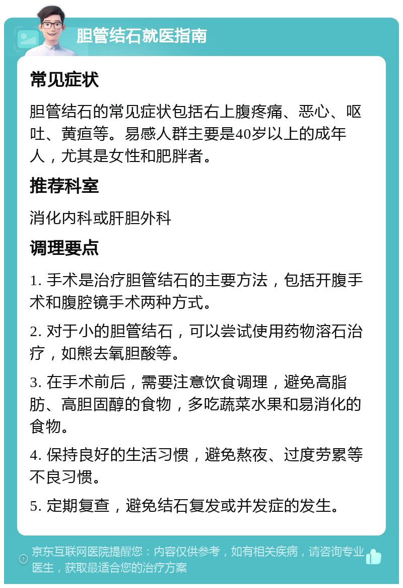 胆管结石就医指南 常见症状 胆管结石的常见症状包括右上腹疼痛、恶心、呕吐、黄疸等。易感人群主要是40岁以上的成年人，尤其是女性和肥胖者。 推荐科室 消化内科或肝胆外科 调理要点 1. 手术是治疗胆管结石的主要方法，包括开腹手术和腹腔镜手术两种方式。 2. 对于小的胆管结石，可以尝试使用药物溶石治疗，如熊去氧胆酸等。 3. 在手术前后，需要注意饮食调理，避免高脂肪、高胆固醇的食物，多吃蔬菜水果和易消化的食物。 4. 保持良好的生活习惯，避免熬夜、过度劳累等不良习惯。 5. 定期复查，避免结石复发或并发症的发生。