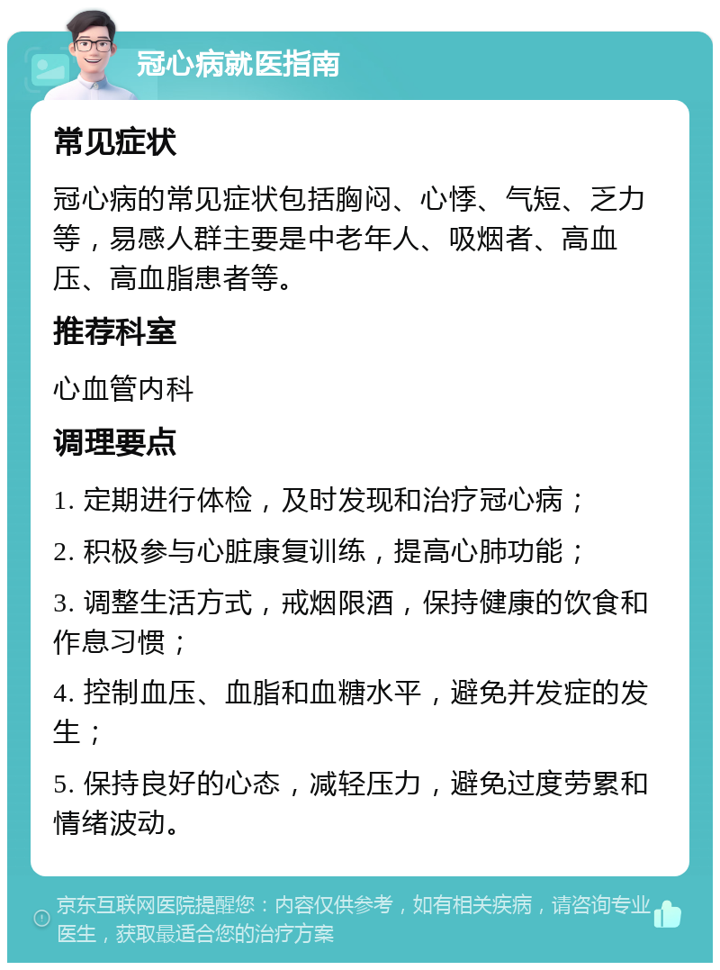 冠心病就医指南 常见症状 冠心病的常见症状包括胸闷、心悸、气短、乏力等，易感人群主要是中老年人、吸烟者、高血压、高血脂患者等。 推荐科室 心血管内科 调理要点 1. 定期进行体检，及时发现和治疗冠心病； 2. 积极参与心脏康复训练，提高心肺功能； 3. 调整生活方式，戒烟限酒，保持健康的饮食和作息习惯； 4. 控制血压、血脂和血糖水平，避免并发症的发生； 5. 保持良好的心态，减轻压力，避免过度劳累和情绪波动。