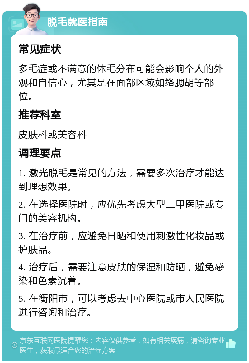 脱毛就医指南 常见症状 多毛症或不满意的体毛分布可能会影响个人的外观和自信心，尤其是在面部区域如络腮胡等部位。 推荐科室 皮肤科或美容科 调理要点 1. 激光脱毛是常见的方法，需要多次治疗才能达到理想效果。 2. 在选择医院时，应优先考虑大型三甲医院或专门的美容机构。 3. 在治疗前，应避免日晒和使用刺激性化妆品或护肤品。 4. 治疗后，需要注意皮肤的保湿和防晒，避免感染和色素沉着。 5. 在衡阳市，可以考虑去中心医院或市人民医院进行咨询和治疗。