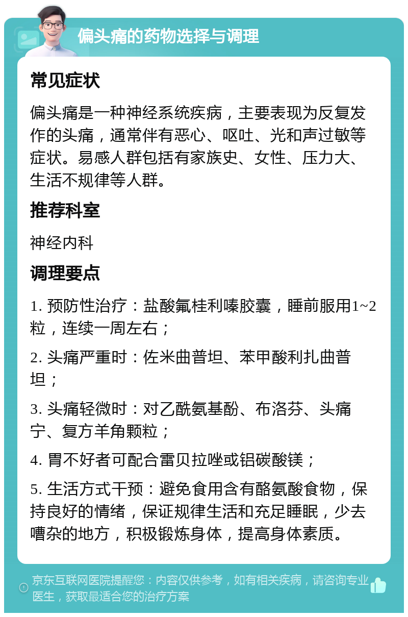 偏头痛的药物选择与调理 常见症状 偏头痛是一种神经系统疾病，主要表现为反复发作的头痛，通常伴有恶心、呕吐、光和声过敏等症状。易感人群包括有家族史、女性、压力大、生活不规律等人群。 推荐科室 神经内科 调理要点 1. 预防性治疗：盐酸氟桂利嗪胶囊，睡前服用1~2粒，连续一周左右； 2. 头痛严重时：佐米曲普坦、苯甲酸利扎曲普坦； 3. 头痛轻微时：对乙酰氨基酚、布洛芬、头痛宁、复方羊角颗粒； 4. 胃不好者可配合雷贝拉唑或铝碳酸镁； 5. 生活方式干预：避免食用含有酪氨酸食物，保持良好的情绪，保证规律生活和充足睡眠，少去嘈杂的地方，积极锻炼身体，提高身体素质。