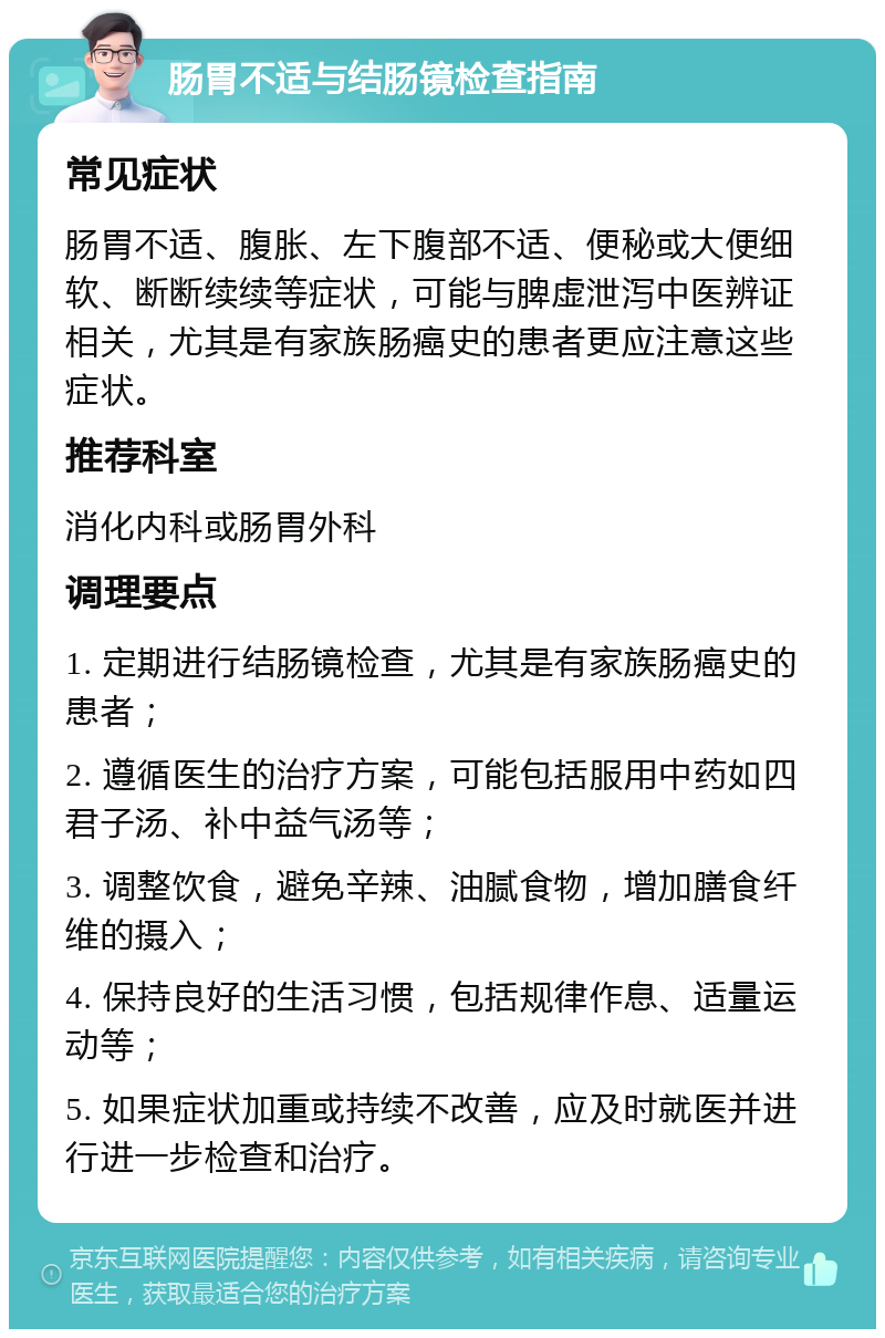 肠胃不适与结肠镜检查指南 常见症状 肠胃不适、腹胀、左下腹部不适、便秘或大便细软、断断续续等症状，可能与脾虚泄泻中医辨证相关，尤其是有家族肠癌史的患者更应注意这些症状。 推荐科室 消化内科或肠胃外科 调理要点 1. 定期进行结肠镜检查，尤其是有家族肠癌史的患者； 2. 遵循医生的治疗方案，可能包括服用中药如四君子汤、补中益气汤等； 3. 调整饮食，避免辛辣、油腻食物，增加膳食纤维的摄入； 4. 保持良好的生活习惯，包括规律作息、适量运动等； 5. 如果症状加重或持续不改善，应及时就医并进行进一步检查和治疗。