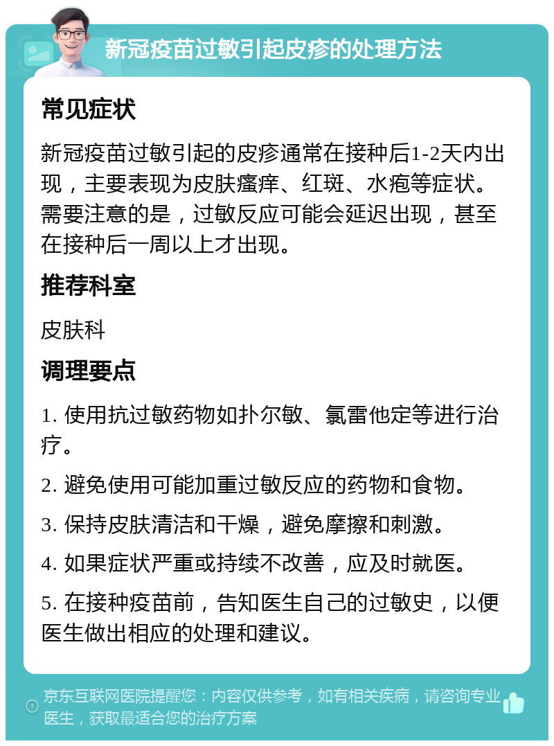 新冠疫苗过敏引起皮疹的处理方法 常见症状 新冠疫苗过敏引起的皮疹通常在接种后1-2天内出现，主要表现为皮肤瘙痒、红斑、水疱等症状。需要注意的是，过敏反应可能会延迟出现，甚至在接种后一周以上才出现。 推荐科室 皮肤科 调理要点 1. 使用抗过敏药物如扑尔敏、氯雷他定等进行治疗。 2. 避免使用可能加重过敏反应的药物和食物。 3. 保持皮肤清洁和干燥，避免摩擦和刺激。 4. 如果症状严重或持续不改善，应及时就医。 5. 在接种疫苗前，告知医生自己的过敏史，以便医生做出相应的处理和建议。