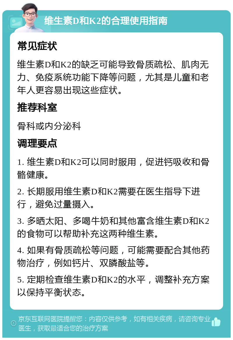 维生素D和K2的合理使用指南 常见症状 维生素D和K2的缺乏可能导致骨质疏松、肌肉无力、免疫系统功能下降等问题，尤其是儿童和老年人更容易出现这些症状。 推荐科室 骨科或内分泌科 调理要点 1. 维生素D和K2可以同时服用，促进钙吸收和骨骼健康。 2. 长期服用维生素D和K2需要在医生指导下进行，避免过量摄入。 3. 多晒太阳、多喝牛奶和其他富含维生素D和K2的食物可以帮助补充这两种维生素。 4. 如果有骨质疏松等问题，可能需要配合其他药物治疗，例如钙片、双膦酸盐等。 5. 定期检查维生素D和K2的水平，调整补充方案以保持平衡状态。