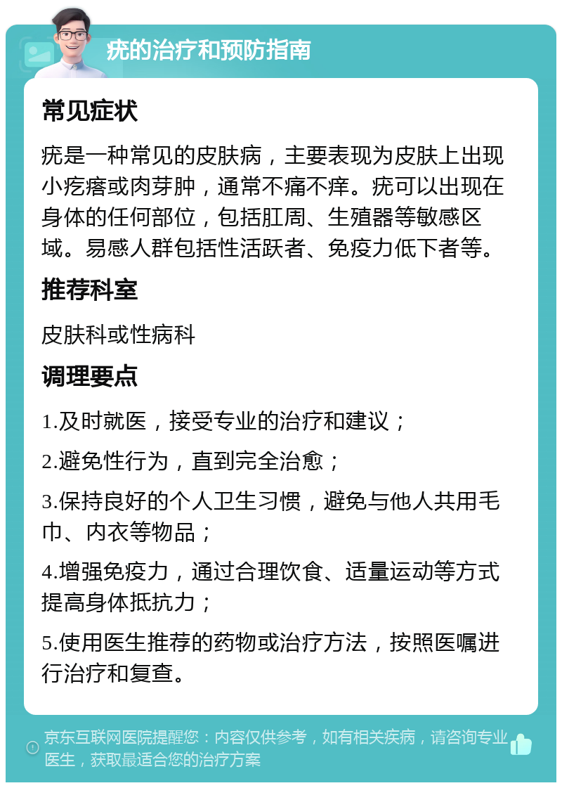 疣的治疗和预防指南 常见症状 疣是一种常见的皮肤病，主要表现为皮肤上出现小疙瘩或肉芽肿，通常不痛不痒。疣可以出现在身体的任何部位，包括肛周、生殖器等敏感区域。易感人群包括性活跃者、免疫力低下者等。 推荐科室 皮肤科或性病科 调理要点 1.及时就医，接受专业的治疗和建议； 2.避免性行为，直到完全治愈； 3.保持良好的个人卫生习惯，避免与他人共用毛巾、内衣等物品； 4.增强免疫力，通过合理饮食、适量运动等方式提高身体抵抗力； 5.使用医生推荐的药物或治疗方法，按照医嘱进行治疗和复查。