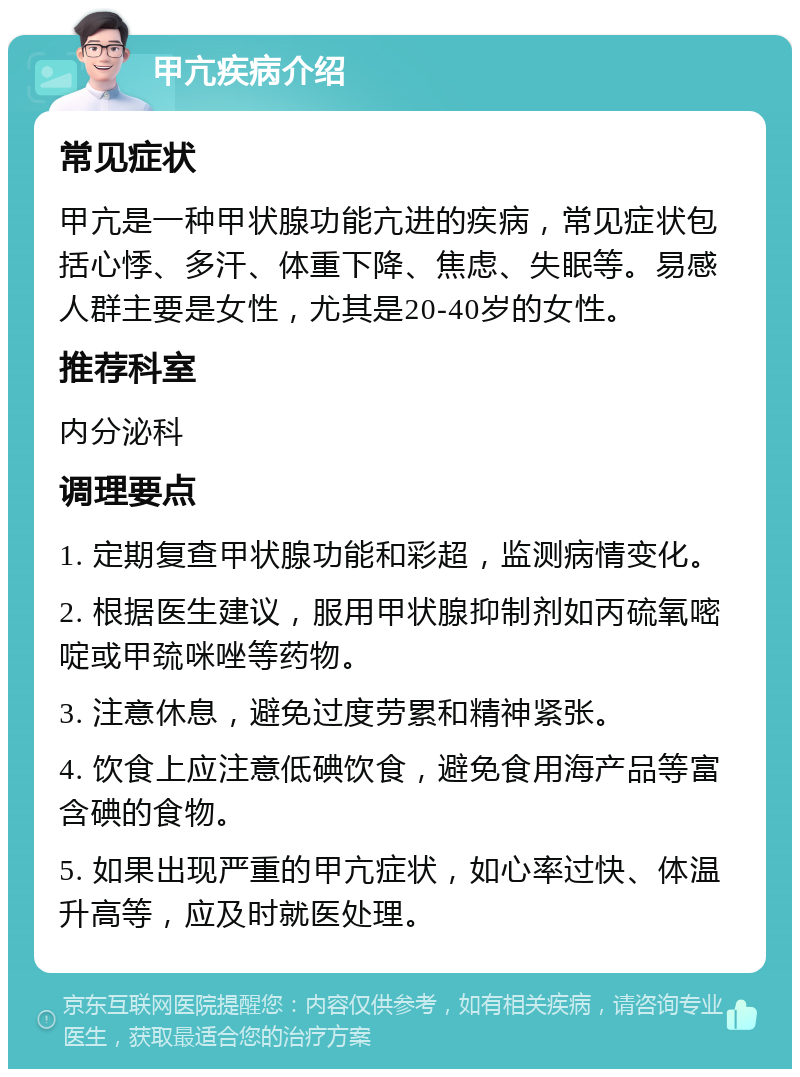 甲亢疾病介绍 常见症状 甲亢是一种甲状腺功能亢进的疾病，常见症状包括心悸、多汗、体重下降、焦虑、失眠等。易感人群主要是女性，尤其是20-40岁的女性。 推荐科室 内分泌科 调理要点 1. 定期复查甲状腺功能和彩超，监测病情变化。 2. 根据医生建议，服用甲状腺抑制剂如丙硫氧嘧啶或甲巯咪唑等药物。 3. 注意休息，避免过度劳累和精神紧张。 4. 饮食上应注意低碘饮食，避免食用海产品等富含碘的食物。 5. 如果出现严重的甲亢症状，如心率过快、体温升高等，应及时就医处理。