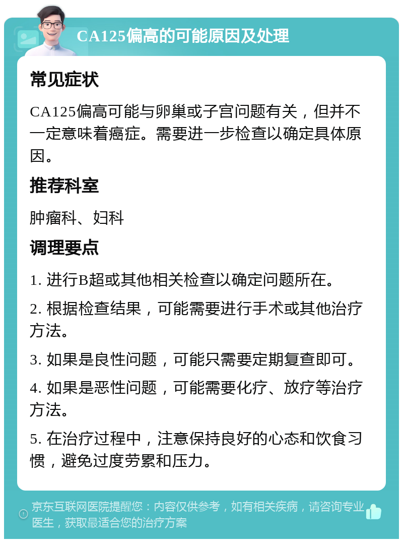 CA125偏高的可能原因及处理 常见症状 CA125偏高可能与卵巢或子宫问题有关，但并不一定意味着癌症。需要进一步检查以确定具体原因。 推荐科室 肿瘤科、妇科 调理要点 1. 进行B超或其他相关检查以确定问题所在。 2. 根据检查结果，可能需要进行手术或其他治疗方法。 3. 如果是良性问题，可能只需要定期复查即可。 4. 如果是恶性问题，可能需要化疗、放疗等治疗方法。 5. 在治疗过程中，注意保持良好的心态和饮食习惯，避免过度劳累和压力。