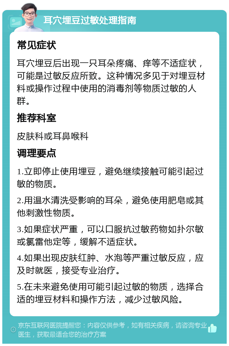 耳穴埋豆过敏处理指南 常见症状 耳穴埋豆后出现一只耳朵疼痛、痒等不适症状，可能是过敏反应所致。这种情况多见于对埋豆材料或操作过程中使用的消毒剂等物质过敏的人群。 推荐科室 皮肤科或耳鼻喉科 调理要点 1.立即停止使用埋豆，避免继续接触可能引起过敏的物质。 2.用温水清洗受影响的耳朵，避免使用肥皂或其他刺激性物质。 3.如果症状严重，可以口服抗过敏药物如扑尔敏或氯雷他定等，缓解不适症状。 4.如果出现皮肤红肿、水泡等严重过敏反应，应及时就医，接受专业治疗。 5.在未来避免使用可能引起过敏的物质，选择合适的埋豆材料和操作方法，减少过敏风险。