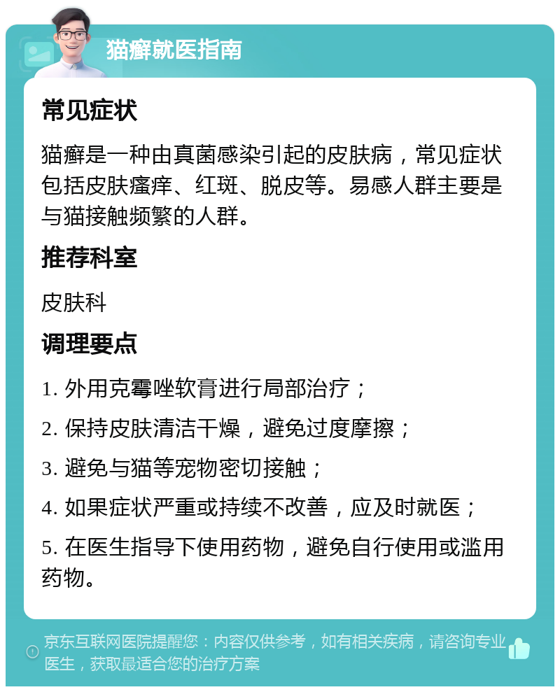 猫癣就医指南 常见症状 猫癣是一种由真菌感染引起的皮肤病，常见症状包括皮肤瘙痒、红斑、脱皮等。易感人群主要是与猫接触频繁的人群。 推荐科室 皮肤科 调理要点 1. 外用克霉唑软膏进行局部治疗； 2. 保持皮肤清洁干燥，避免过度摩擦； 3. 避免与猫等宠物密切接触； 4. 如果症状严重或持续不改善，应及时就医； 5. 在医生指导下使用药物，避免自行使用或滥用药物。