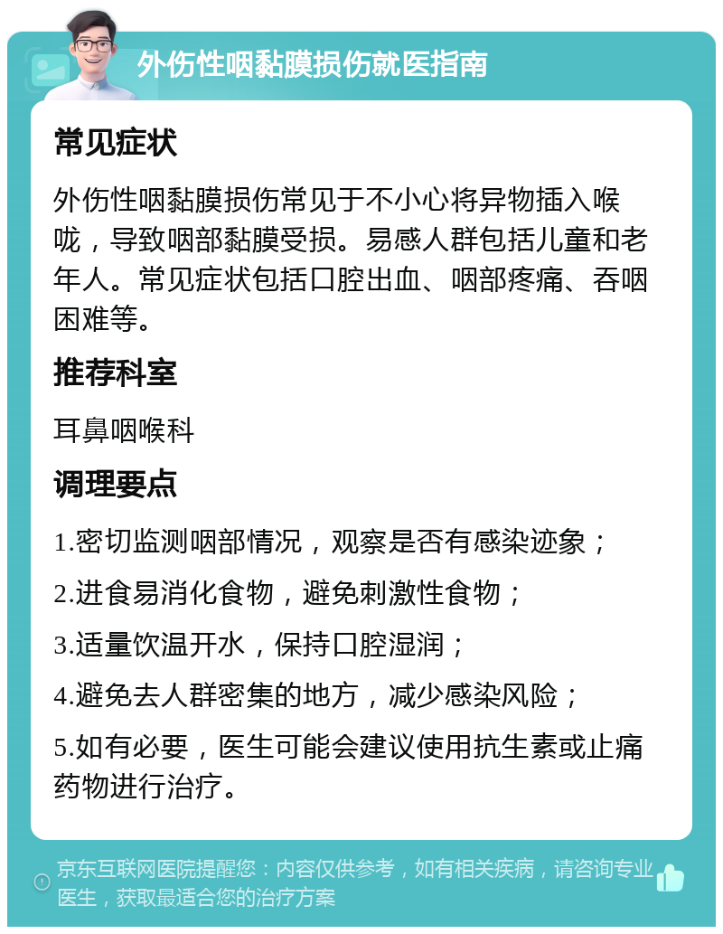 外伤性咽黏膜损伤就医指南 常见症状 外伤性咽黏膜损伤常见于不小心将异物插入喉咙，导致咽部黏膜受损。易感人群包括儿童和老年人。常见症状包括口腔出血、咽部疼痛、吞咽困难等。 推荐科室 耳鼻咽喉科 调理要点 1.密切监测咽部情况，观察是否有感染迹象； 2.进食易消化食物，避免刺激性食物； 3.适量饮温开水，保持口腔湿润； 4.避免去人群密集的地方，减少感染风险； 5.如有必要，医生可能会建议使用抗生素或止痛药物进行治疗。