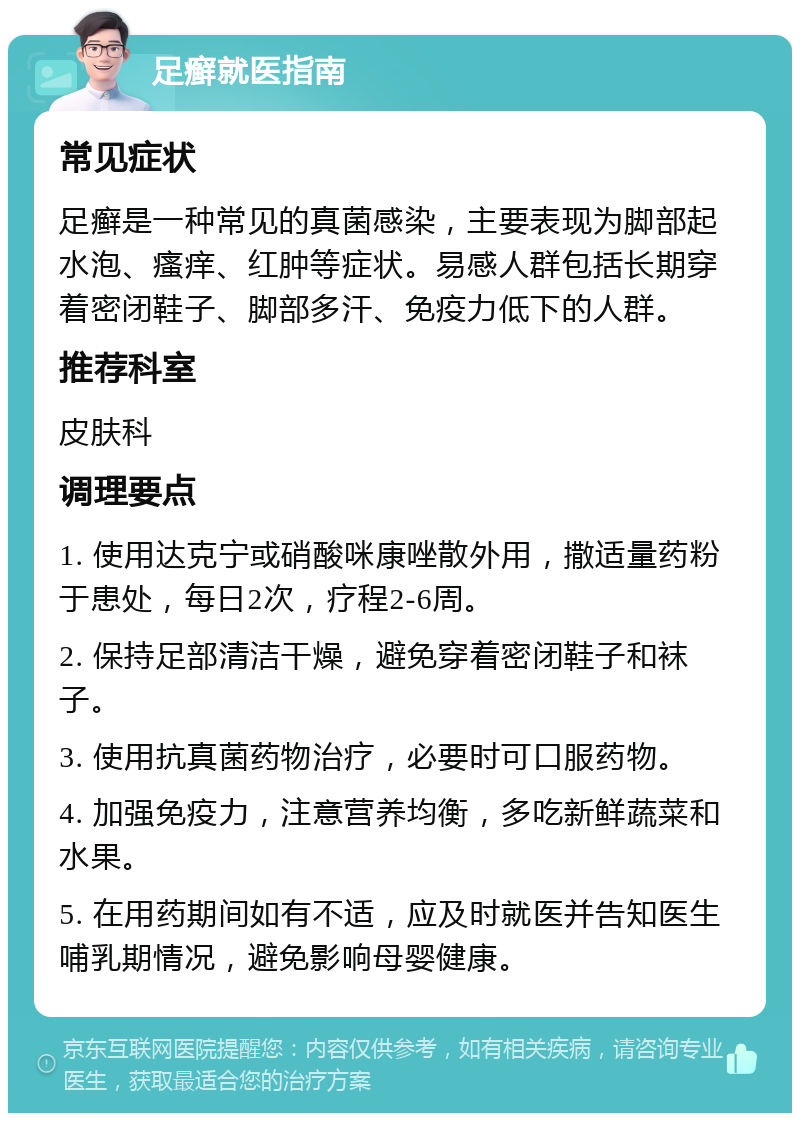 足癣就医指南 常见症状 足癣是一种常见的真菌感染，主要表现为脚部起水泡、瘙痒、红肿等症状。易感人群包括长期穿着密闭鞋子、脚部多汗、免疫力低下的人群。 推荐科室 皮肤科 调理要点 1. 使用达克宁或硝酸咪康唑散外用，撒适量药粉于患处，每日2次，疗程2-6周。 2. 保持足部清洁干燥，避免穿着密闭鞋子和袜子。 3. 使用抗真菌药物治疗，必要时可口服药物。 4. 加强免疫力，注意营养均衡，多吃新鲜蔬菜和水果。 5. 在用药期间如有不适，应及时就医并告知医生哺乳期情况，避免影响母婴健康。