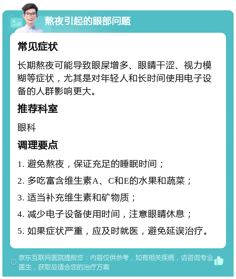 熬夜引起的眼部问题 常见症状 长期熬夜可能导致眼屎增多、眼睛干涩、视力模糊等症状，尤其是对年轻人和长时间使用电子设备的人群影响更大。 推荐科室 眼科 调理要点 1. 避免熬夜，保证充足的睡眠时间； 2. 多吃富含维生素A、C和E的水果和蔬菜； 3. 适当补充维生素和矿物质； 4. 减少电子设备使用时间，注意眼睛休息； 5. 如果症状严重，应及时就医，避免延误治疗。