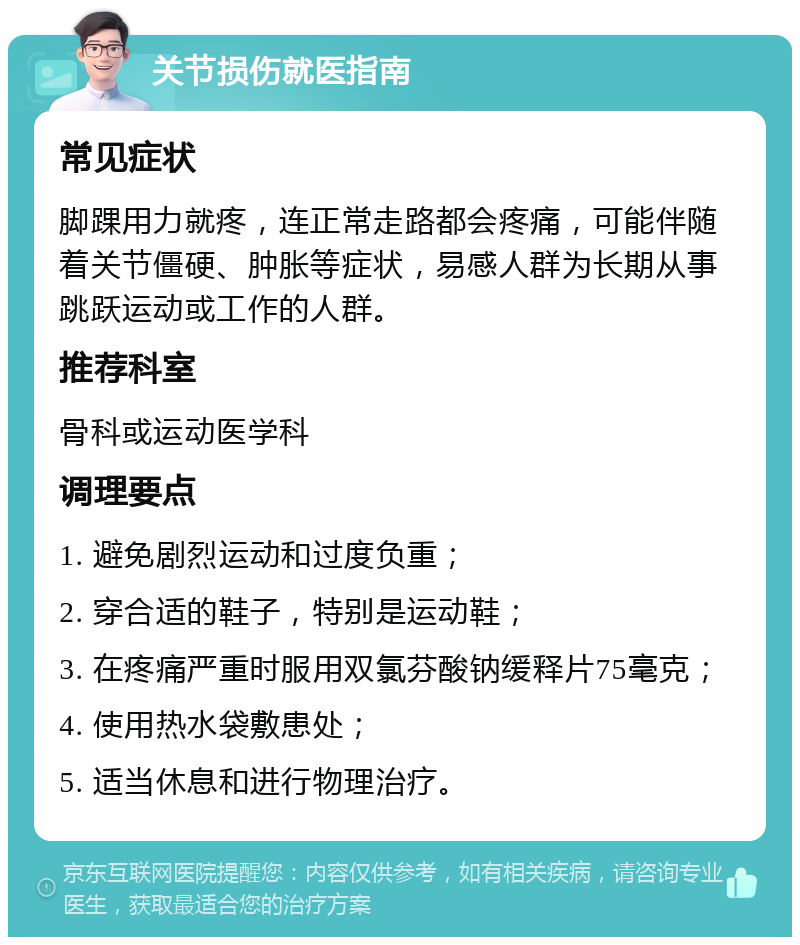 关节损伤就医指南 常见症状 脚踝用力就疼，连正常走路都会疼痛，可能伴随着关节僵硬、肿胀等症状，易感人群为长期从事跳跃运动或工作的人群。 推荐科室 骨科或运动医学科 调理要点 1. 避免剧烈运动和过度负重； 2. 穿合适的鞋子，特别是运动鞋； 3. 在疼痛严重时服用双氯芬酸钠缓释片75毫克； 4. 使用热水袋敷患处； 5. 适当休息和进行物理治疗。