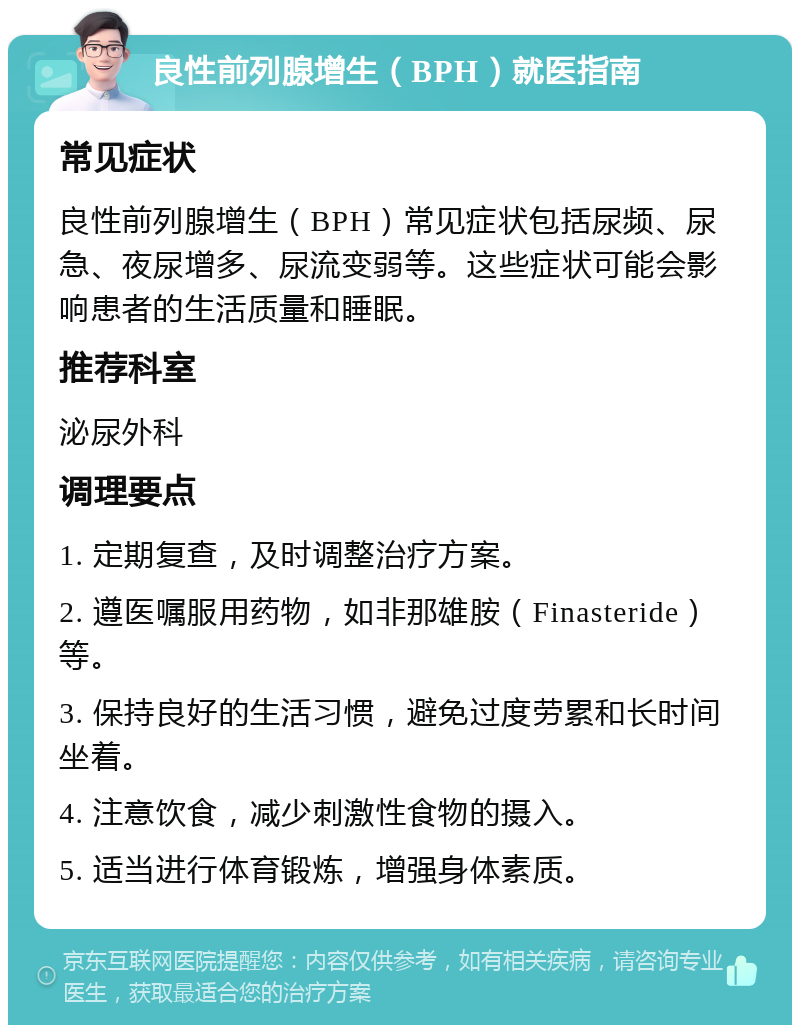 良性前列腺增生（BPH）就医指南 常见症状 良性前列腺增生（BPH）常见症状包括尿频、尿急、夜尿增多、尿流变弱等。这些症状可能会影响患者的生活质量和睡眠。 推荐科室 泌尿外科 调理要点 1. 定期复查，及时调整治疗方案。 2. 遵医嘱服用药物，如非那雄胺（Finasteride）等。 3. 保持良好的生活习惯，避免过度劳累和长时间坐着。 4. 注意饮食，减少刺激性食物的摄入。 5. 适当进行体育锻炼，增强身体素质。