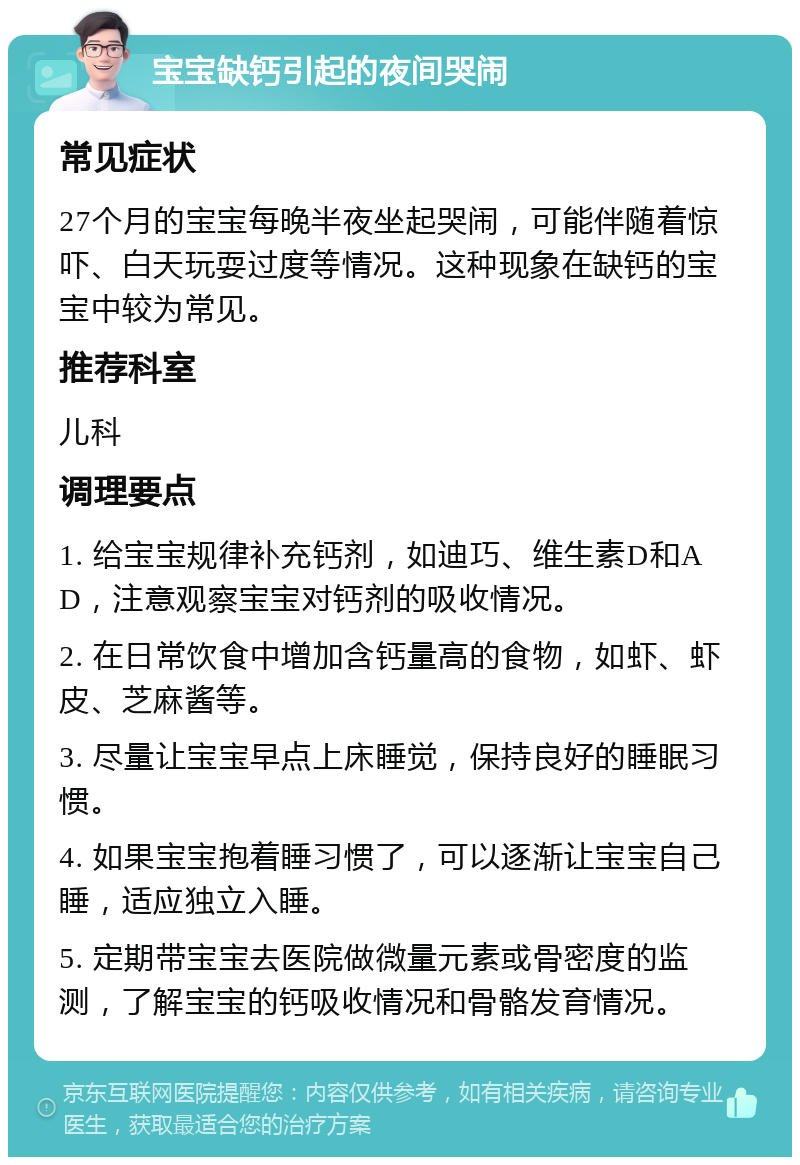 宝宝缺钙引起的夜间哭闹 常见症状 27个月的宝宝每晚半夜坐起哭闹，可能伴随着惊吓、白天玩耍过度等情况。这种现象在缺钙的宝宝中较为常见。 推荐科室 儿科 调理要点 1. 给宝宝规律补充钙剂，如迪巧、维生素D和AD，注意观察宝宝对钙剂的吸收情况。 2. 在日常饮食中增加含钙量高的食物，如虾、虾皮、芝麻酱等。 3. 尽量让宝宝早点上床睡觉，保持良好的睡眠习惯。 4. 如果宝宝抱着睡习惯了，可以逐渐让宝宝自己睡，适应独立入睡。 5. 定期带宝宝去医院做微量元素或骨密度的监测，了解宝宝的钙吸收情况和骨骼发育情况。