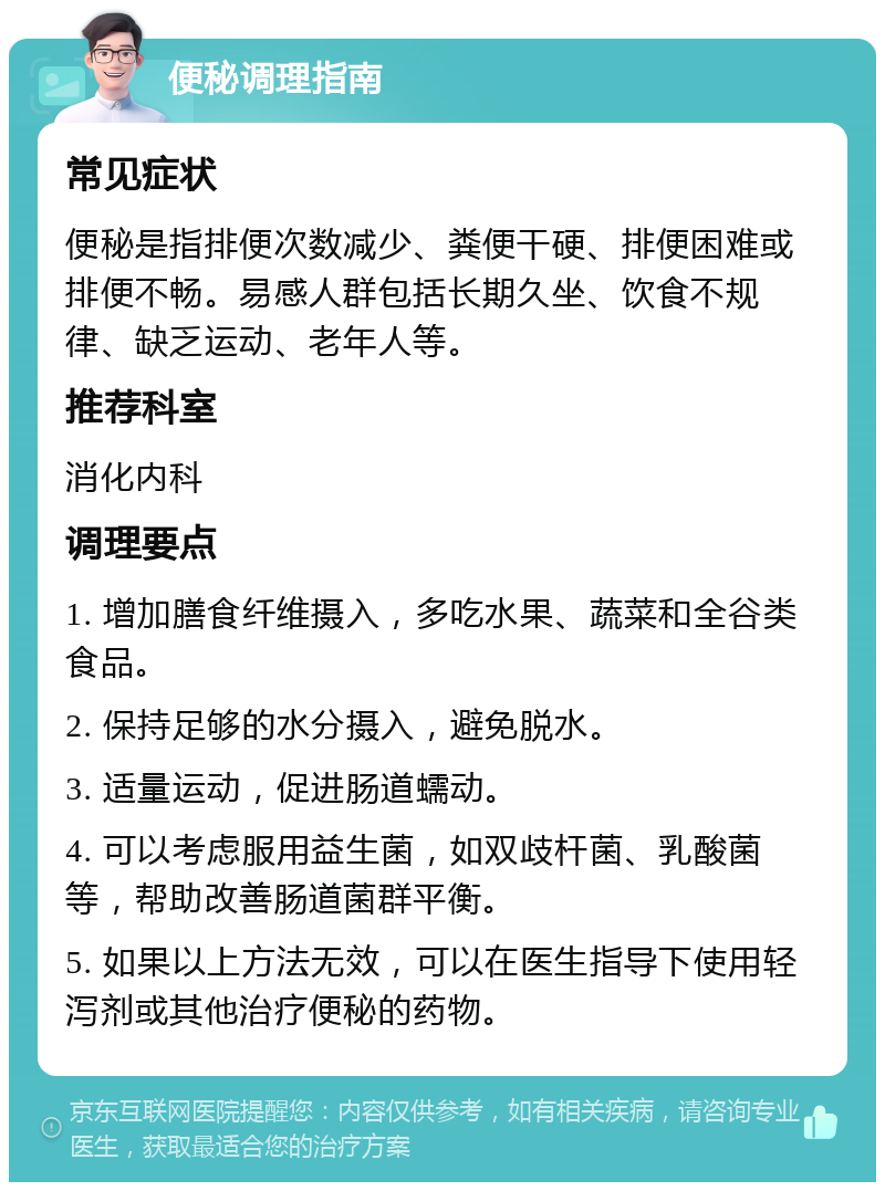 便秘调理指南 常见症状 便秘是指排便次数减少、粪便干硬、排便困难或排便不畅。易感人群包括长期久坐、饮食不规律、缺乏运动、老年人等。 推荐科室 消化内科 调理要点 1. 增加膳食纤维摄入，多吃水果、蔬菜和全谷类食品。 2. 保持足够的水分摄入，避免脱水。 3. 适量运动，促进肠道蠕动。 4. 可以考虑服用益生菌，如双歧杆菌、乳酸菌等，帮助改善肠道菌群平衡。 5. 如果以上方法无效，可以在医生指导下使用轻泻剂或其他治疗便秘的药物。