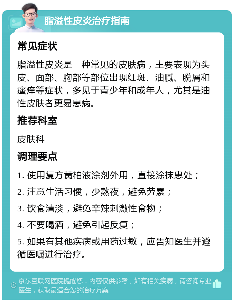 脂溢性皮炎治疗指南 常见症状 脂溢性皮炎是一种常见的皮肤病，主要表现为头皮、面部、胸部等部位出现红斑、油腻、脱屑和瘙痒等症状，多见于青少年和成年人，尤其是油性皮肤者更易患病。 推荐科室 皮肤科 调理要点 1. 使用复方黄柏液涂剂外用，直接涂抹患处； 2. 注意生活习惯，少熬夜，避免劳累； 3. 饮食清淡，避免辛辣刺激性食物； 4. 不要喝酒，避免引起反复； 5. 如果有其他疾病或用药过敏，应告知医生并遵循医嘱进行治疗。