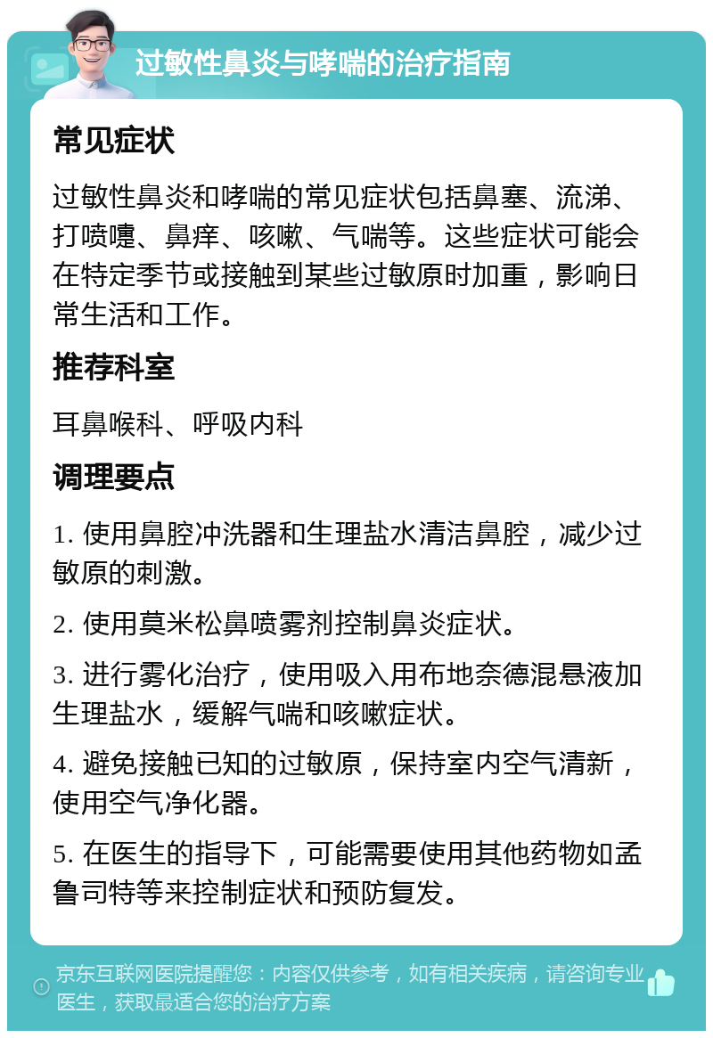 过敏性鼻炎与哮喘的治疗指南 常见症状 过敏性鼻炎和哮喘的常见症状包括鼻塞、流涕、打喷嚏、鼻痒、咳嗽、气喘等。这些症状可能会在特定季节或接触到某些过敏原时加重，影响日常生活和工作。 推荐科室 耳鼻喉科、呼吸内科 调理要点 1. 使用鼻腔冲洗器和生理盐水清洁鼻腔，减少过敏原的刺激。 2. 使用莫米松鼻喷雾剂控制鼻炎症状。 3. 进行雾化治疗，使用吸入用布地奈德混悬液加生理盐水，缓解气喘和咳嗽症状。 4. 避免接触已知的过敏原，保持室内空气清新，使用空气净化器。 5. 在医生的指导下，可能需要使用其他药物如孟鲁司特等来控制症状和预防复发。