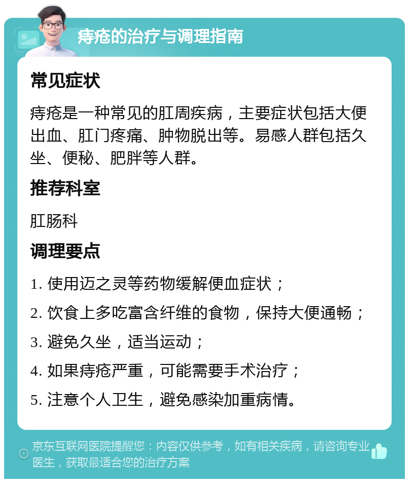 痔疮的治疗与调理指南 常见症状 痔疮是一种常见的肛周疾病，主要症状包括大便出血、肛门疼痛、肿物脱出等。易感人群包括久坐、便秘、肥胖等人群。 推荐科室 肛肠科 调理要点 1. 使用迈之灵等药物缓解便血症状； 2. 饮食上多吃富含纤维的食物，保持大便通畅； 3. 避免久坐，适当运动； 4. 如果痔疮严重，可能需要手术治疗； 5. 注意个人卫生，避免感染加重病情。