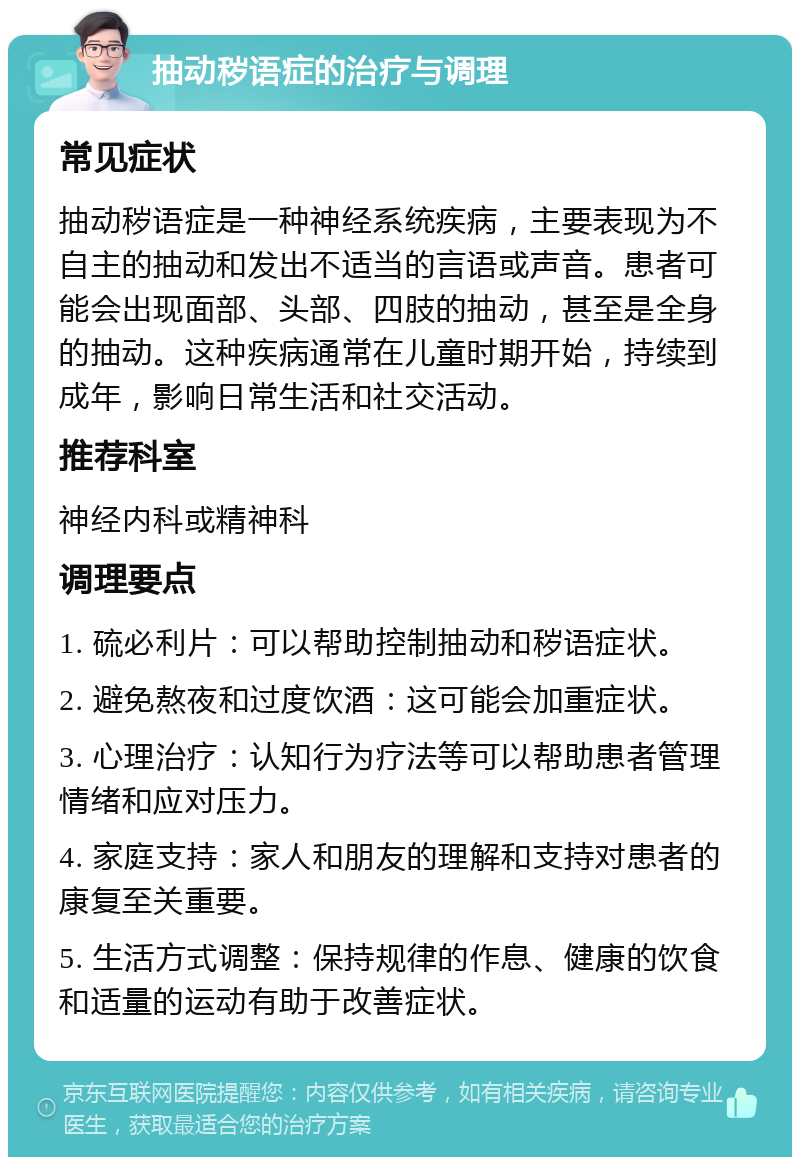 抽动秽语症的治疗与调理 常见症状 抽动秽语症是一种神经系统疾病，主要表现为不自主的抽动和发出不适当的言语或声音。患者可能会出现面部、头部、四肢的抽动，甚至是全身的抽动。这种疾病通常在儿童时期开始，持续到成年，影响日常生活和社交活动。 推荐科室 神经内科或精神科 调理要点 1. 硫必利片：可以帮助控制抽动和秽语症状。 2. 避免熬夜和过度饮酒：这可能会加重症状。 3. 心理治疗：认知行为疗法等可以帮助患者管理情绪和应对压力。 4. 家庭支持：家人和朋友的理解和支持对患者的康复至关重要。 5. 生活方式调整：保持规律的作息、健康的饮食和适量的运动有助于改善症状。