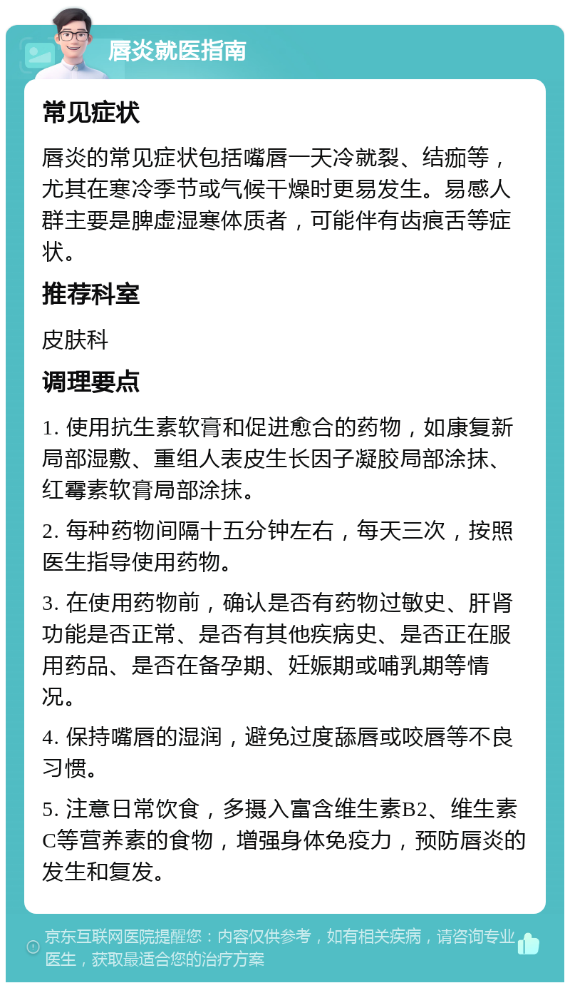 唇炎就医指南 常见症状 唇炎的常见症状包括嘴唇一天冷就裂、结痂等，尤其在寒冷季节或气候干燥时更易发生。易感人群主要是脾虚湿寒体质者，可能伴有齿痕舌等症状。 推荐科室 皮肤科 调理要点 1. 使用抗生素软膏和促进愈合的药物，如康复新局部湿敷、重组人表皮生长因子凝胶局部涂抹、红霉素软膏局部涂抹。 2. 每种药物间隔十五分钟左右，每天三次，按照医生指导使用药物。 3. 在使用药物前，确认是否有药物过敏史、肝肾功能是否正常、是否有其他疾病史、是否正在服用药品、是否在备孕期、妊娠期或哺乳期等情况。 4. 保持嘴唇的湿润，避免过度舔唇或咬唇等不良习惯。 5. 注意日常饮食，多摄入富含维生素B2、维生素C等营养素的食物，增强身体免疫力，预防唇炎的发生和复发。