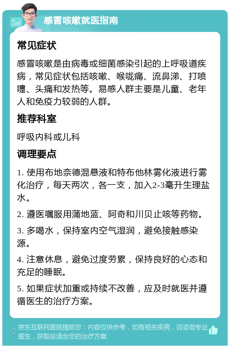 感冒咳嗽就医指南 常见症状 感冒咳嗽是由病毒或细菌感染引起的上呼吸道疾病，常见症状包括咳嗽、喉咙痛、流鼻涕、打喷嚏、头痛和发热等。易感人群主要是儿童、老年人和免疫力较弱的人群。 推荐科室 呼吸内科或儿科 调理要点 1. 使用布地奈德混悬液和特布他林雾化液进行雾化治疗，每天两次，各一支，加入2-3毫升生理盐水。 2. 遵医嘱服用蒲地蓝、阿奇和川贝止咳等药物。 3. 多喝水，保持室内空气湿润，避免接触感染源。 4. 注意休息，避免过度劳累，保持良好的心态和充足的睡眠。 5. 如果症状加重或持续不改善，应及时就医并遵循医生的治疗方案。