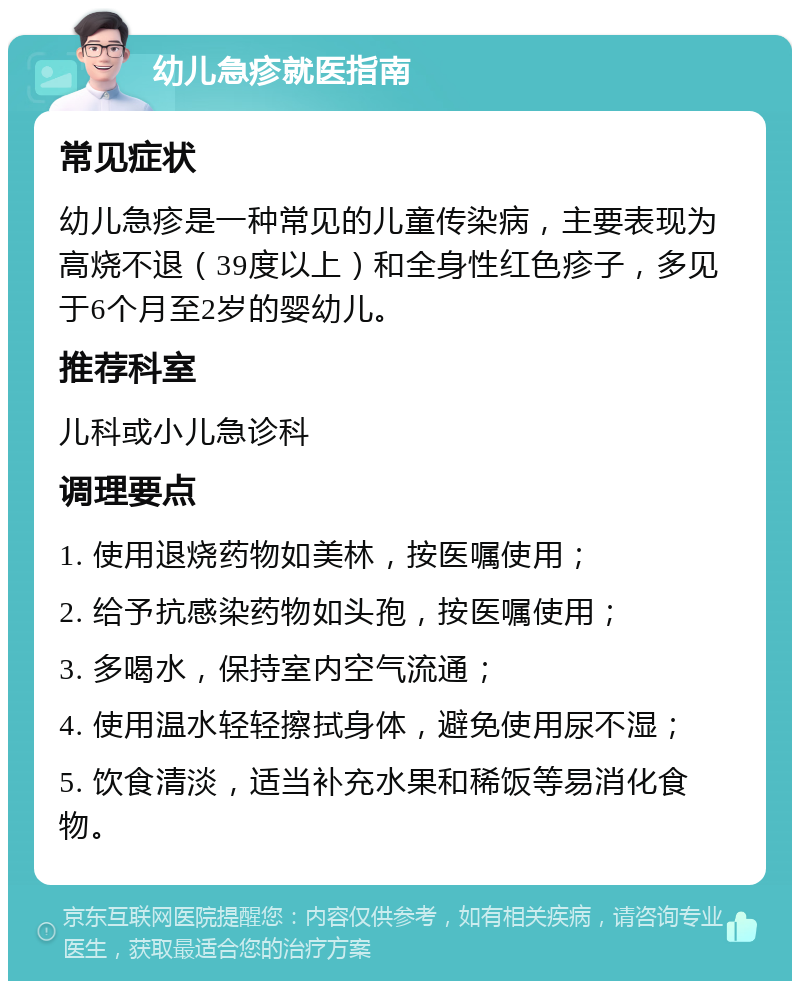 幼儿急疹就医指南 常见症状 幼儿急疹是一种常见的儿童传染病，主要表现为高烧不退（39度以上）和全身性红色疹子，多见于6个月至2岁的婴幼儿。 推荐科室 儿科或小儿急诊科 调理要点 1. 使用退烧药物如美林，按医嘱使用； 2. 给予抗感染药物如头孢，按医嘱使用； 3. 多喝水，保持室内空气流通； 4. 使用温水轻轻擦拭身体，避免使用尿不湿； 5. 饮食清淡，适当补充水果和稀饭等易消化食物。