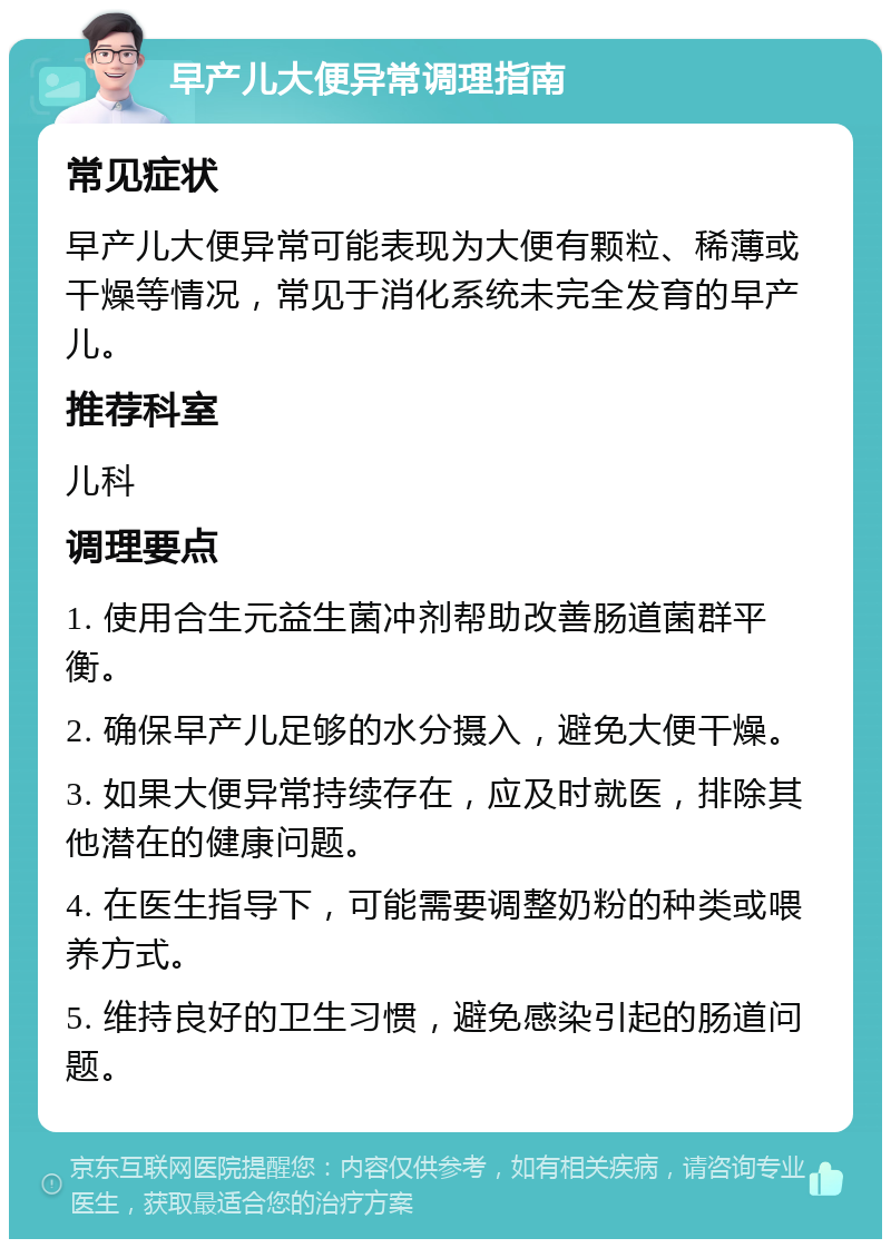 早产儿大便异常调理指南 常见症状 早产儿大便异常可能表现为大便有颗粒、稀薄或干燥等情况，常见于消化系统未完全发育的早产儿。 推荐科室 儿科 调理要点 1. 使用合生元益生菌冲剂帮助改善肠道菌群平衡。 2. 确保早产儿足够的水分摄入，避免大便干燥。 3. 如果大便异常持续存在，应及时就医，排除其他潜在的健康问题。 4. 在医生指导下，可能需要调整奶粉的种类或喂养方式。 5. 维持良好的卫生习惯，避免感染引起的肠道问题。