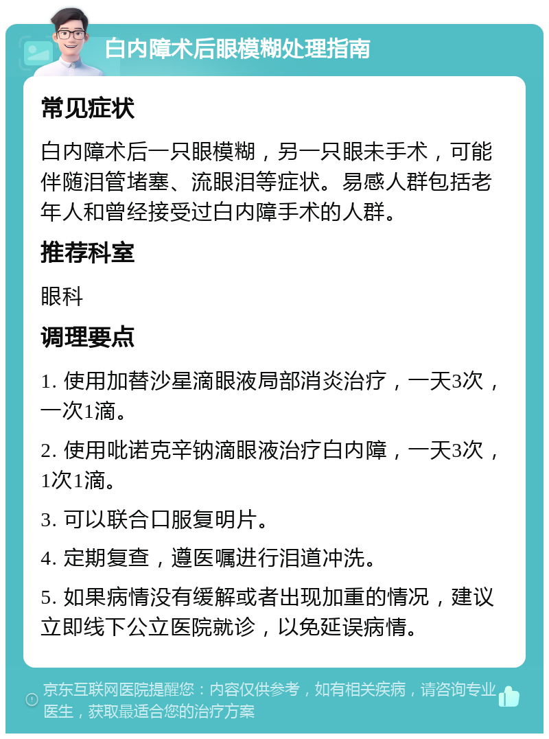 白内障术后眼模糊处理指南 常见症状 白内障术后一只眼模糊，另一只眼未手术，可能伴随泪管堵塞、流眼泪等症状。易感人群包括老年人和曾经接受过白内障手术的人群。 推荐科室 眼科 调理要点 1. 使用加替沙星滴眼液局部消炎治疗，一天3次，一次1滴。 2. 使用吡诺克辛钠滴眼液治疗白内障，一天3次，1次1滴。 3. 可以联合口服复明片。 4. 定期复查，遵医嘱进行泪道冲洗。 5. 如果病情没有缓解或者出现加重的情况，建议立即线下公立医院就诊，以免延误病情。