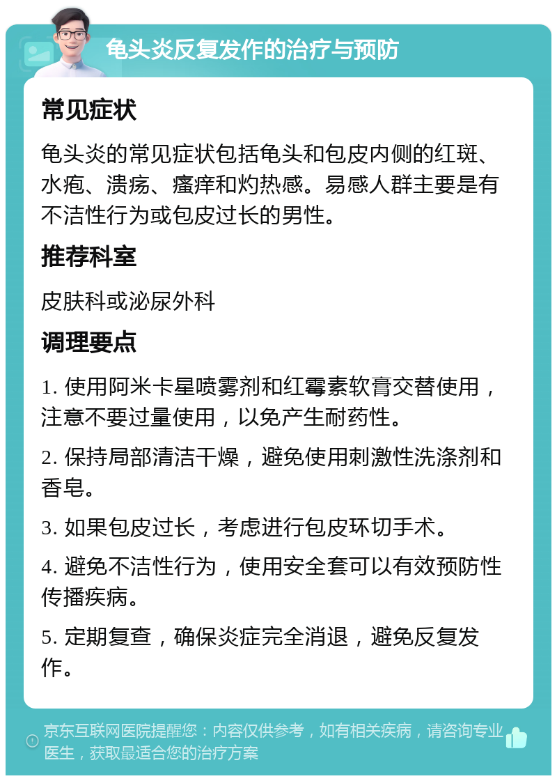 龟头炎反复发作的治疗与预防 常见症状 龟头炎的常见症状包括龟头和包皮内侧的红斑、水疱、溃疡、瘙痒和灼热感。易感人群主要是有不洁性行为或包皮过长的男性。 推荐科室 皮肤科或泌尿外科 调理要点 1. 使用阿米卡星喷雾剂和红霉素软膏交替使用，注意不要过量使用，以免产生耐药性。 2. 保持局部清洁干燥，避免使用刺激性洗涤剂和香皂。 3. 如果包皮过长，考虑进行包皮环切手术。 4. 避免不洁性行为，使用安全套可以有效预防性传播疾病。 5. 定期复查，确保炎症完全消退，避免反复发作。