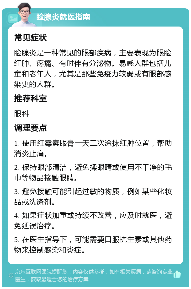 睑腺炎就医指南 常见症状 睑腺炎是一种常见的眼部疾病，主要表现为眼睑红肿、疼痛、有时伴有分泌物。易感人群包括儿童和老年人，尤其是那些免疫力较弱或有眼部感染史的人群。 推荐科室 眼科 调理要点 1. 使用红霉素眼膏一天三次涂抹红肿位置，帮助消炎止痛。 2. 保持眼部清洁，避免揉眼睛或使用不干净的毛巾等物品接触眼睛。 3. 避免接触可能引起过敏的物质，例如某些化妆品或洗涤剂。 4. 如果症状加重或持续不改善，应及时就医，避免延误治疗。 5. 在医生指导下，可能需要口服抗生素或其他药物来控制感染和炎症。