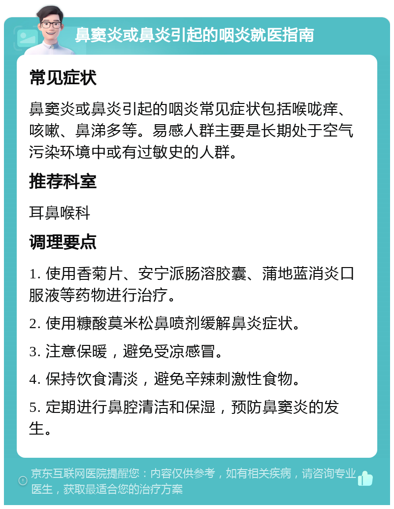 鼻窦炎或鼻炎引起的咽炎就医指南 常见症状 鼻窦炎或鼻炎引起的咽炎常见症状包括喉咙痒、咳嗽、鼻涕多等。易感人群主要是长期处于空气污染环境中或有过敏史的人群。 推荐科室 耳鼻喉科 调理要点 1. 使用香菊片、安宁派肠溶胶囊、蒲地蓝消炎口服液等药物进行治疗。 2. 使用糠酸莫米松鼻喷剂缓解鼻炎症状。 3. 注意保暖，避免受凉感冒。 4. 保持饮食清淡，避免辛辣刺激性食物。 5. 定期进行鼻腔清洁和保湿，预防鼻窦炎的发生。