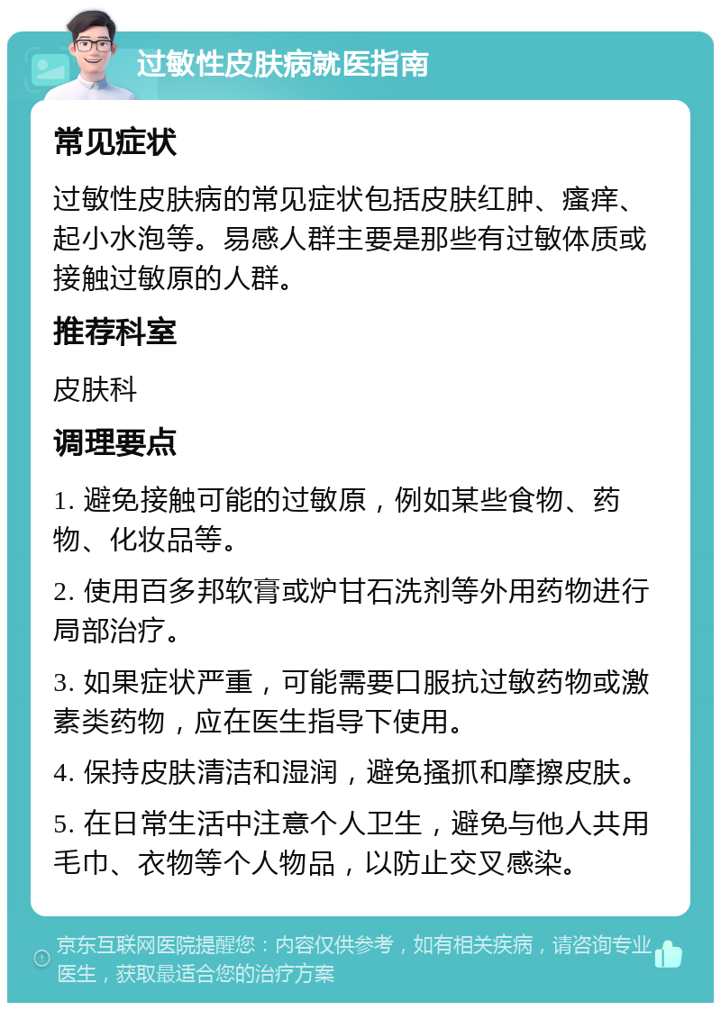 过敏性皮肤病就医指南 常见症状 过敏性皮肤病的常见症状包括皮肤红肿、瘙痒、起小水泡等。易感人群主要是那些有过敏体质或接触过敏原的人群。 推荐科室 皮肤科 调理要点 1. 避免接触可能的过敏原，例如某些食物、药物、化妆品等。 2. 使用百多邦软膏或炉甘石洗剂等外用药物进行局部治疗。 3. 如果症状严重，可能需要口服抗过敏药物或激素类药物，应在医生指导下使用。 4. 保持皮肤清洁和湿润，避免搔抓和摩擦皮肤。 5. 在日常生活中注意个人卫生，避免与他人共用毛巾、衣物等个人物品，以防止交叉感染。