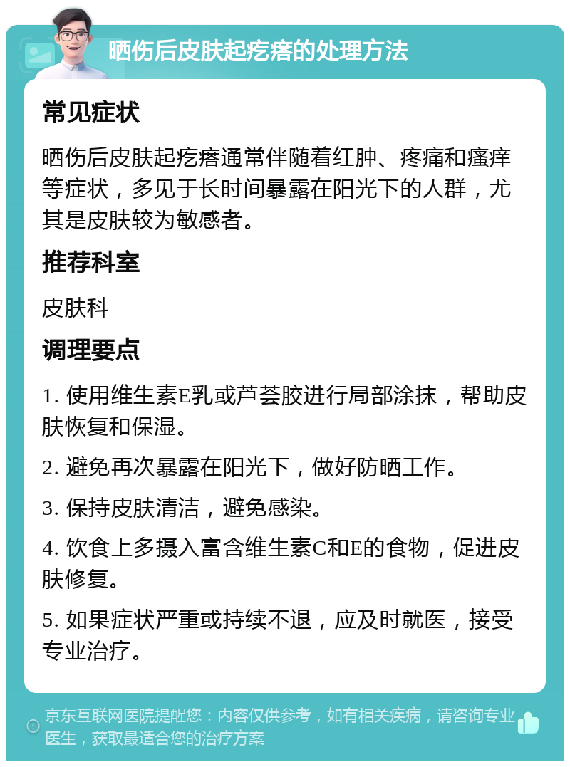 晒伤后皮肤起疙瘩的处理方法 常见症状 晒伤后皮肤起疙瘩通常伴随着红肿、疼痛和瘙痒等症状，多见于长时间暴露在阳光下的人群，尤其是皮肤较为敏感者。 推荐科室 皮肤科 调理要点 1. 使用维生素E乳或芦荟胶进行局部涂抹，帮助皮肤恢复和保湿。 2. 避免再次暴露在阳光下，做好防晒工作。 3. 保持皮肤清洁，避免感染。 4. 饮食上多摄入富含维生素C和E的食物，促进皮肤修复。 5. 如果症状严重或持续不退，应及时就医，接受专业治疗。