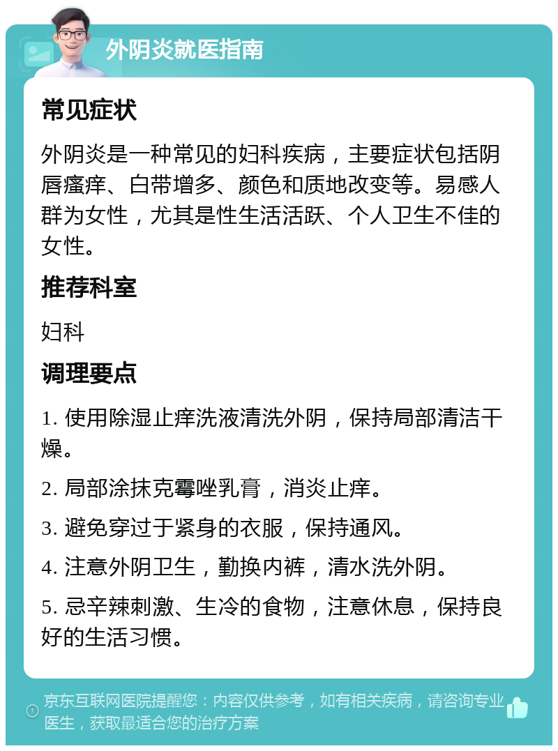 外阴炎就医指南 常见症状 外阴炎是一种常见的妇科疾病，主要症状包括阴唇瘙痒、白带增多、颜色和质地改变等。易感人群为女性，尤其是性生活活跃、个人卫生不佳的女性。 推荐科室 妇科 调理要点 1. 使用除湿止痒洗液清洗外阴，保持局部清洁干燥。 2. 局部涂抹克霉唑乳膏，消炎止痒。 3. 避免穿过于紧身的衣服，保持通风。 4. 注意外阴卫生，勤换内裤，清水洗外阴。 5. 忌辛辣刺激、生冷的食物，注意休息，保持良好的生活习惯。