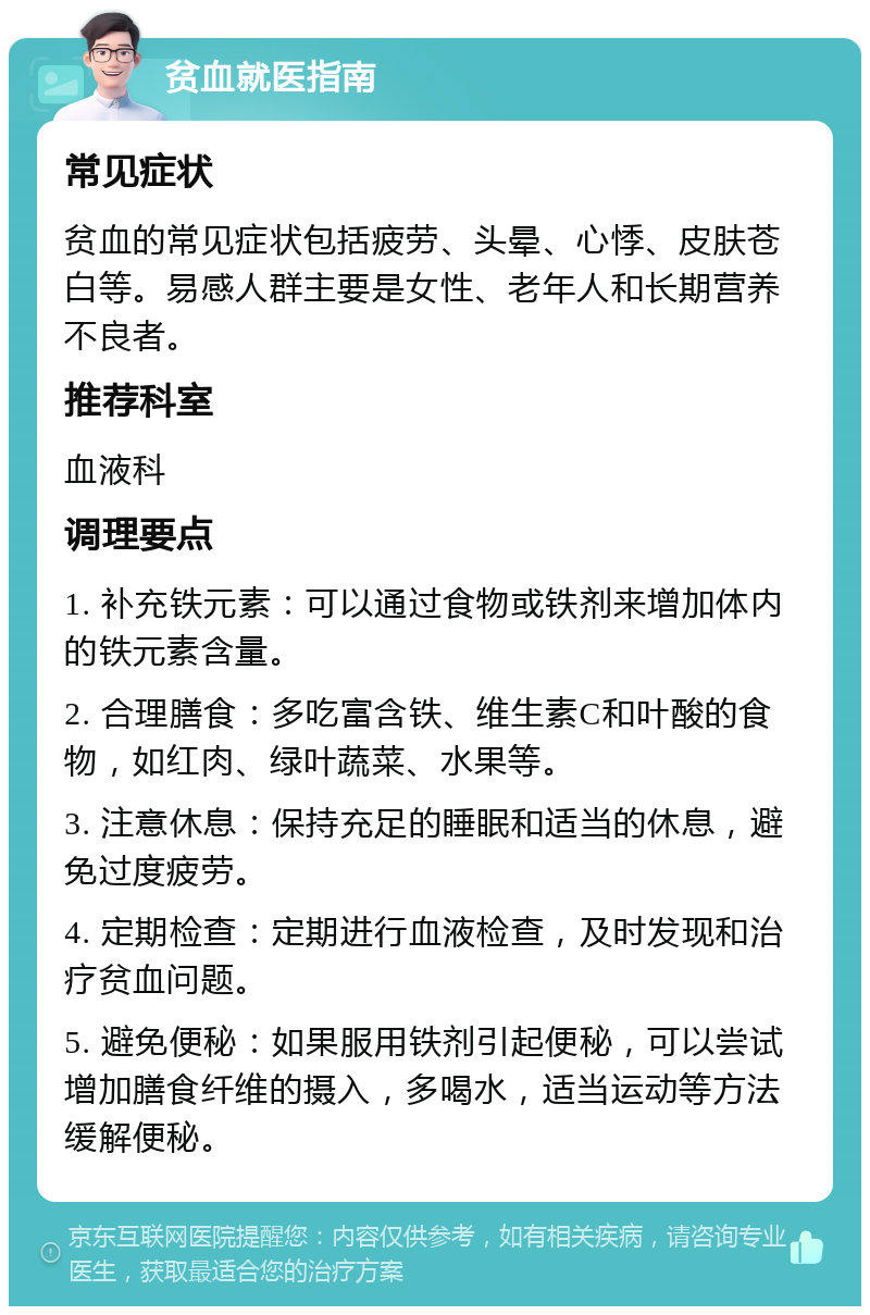 贫血就医指南 常见症状 贫血的常见症状包括疲劳、头晕、心悸、皮肤苍白等。易感人群主要是女性、老年人和长期营养不良者。 推荐科室 血液科 调理要点 1. 补充铁元素：可以通过食物或铁剂来增加体内的铁元素含量。 2. 合理膳食：多吃富含铁、维生素C和叶酸的食物，如红肉、绿叶蔬菜、水果等。 3. 注意休息：保持充足的睡眠和适当的休息，避免过度疲劳。 4. 定期检查：定期进行血液检查，及时发现和治疗贫血问题。 5. 避免便秘：如果服用铁剂引起便秘，可以尝试增加膳食纤维的摄入，多喝水，适当运动等方法缓解便秘。