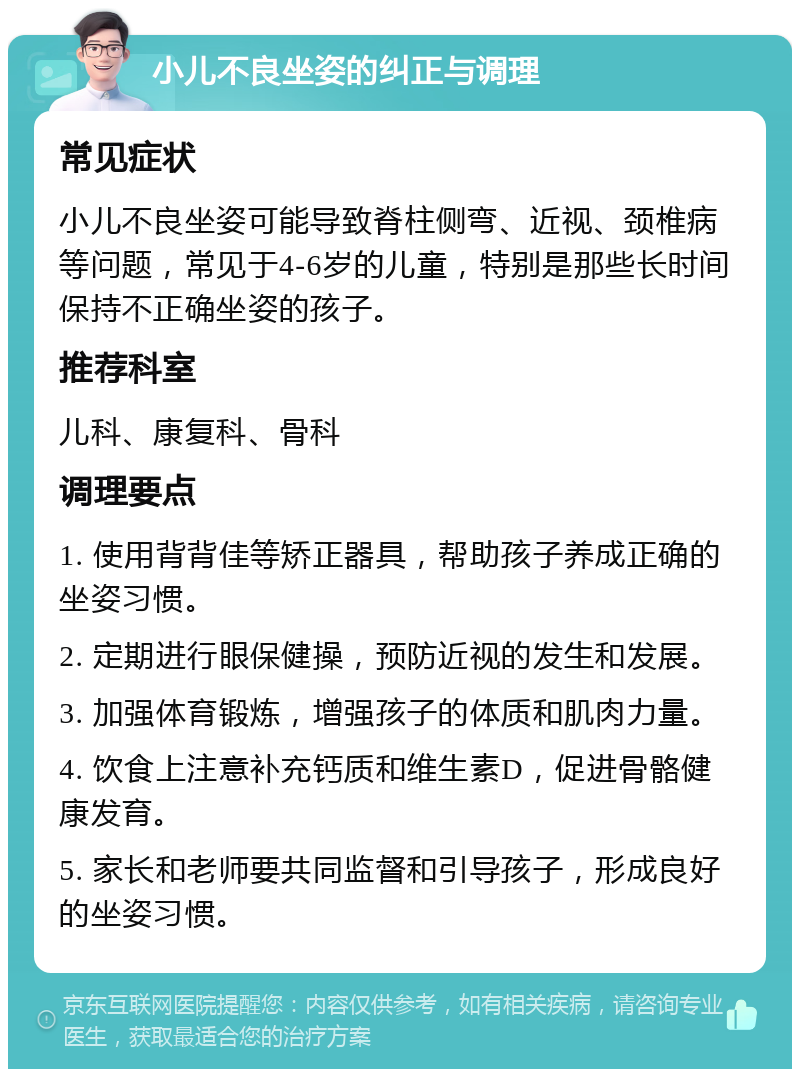 小儿不良坐姿的纠正与调理 常见症状 小儿不良坐姿可能导致脊柱侧弯、近视、颈椎病等问题，常见于4-6岁的儿童，特别是那些长时间保持不正确坐姿的孩子。 推荐科室 儿科、康复科、骨科 调理要点 1. 使用背背佳等矫正器具，帮助孩子养成正确的坐姿习惯。 2. 定期进行眼保健操，预防近视的发生和发展。 3. 加强体育锻炼，增强孩子的体质和肌肉力量。 4. 饮食上注意补充钙质和维生素D，促进骨骼健康发育。 5. 家长和老师要共同监督和引导孩子，形成良好的坐姿习惯。