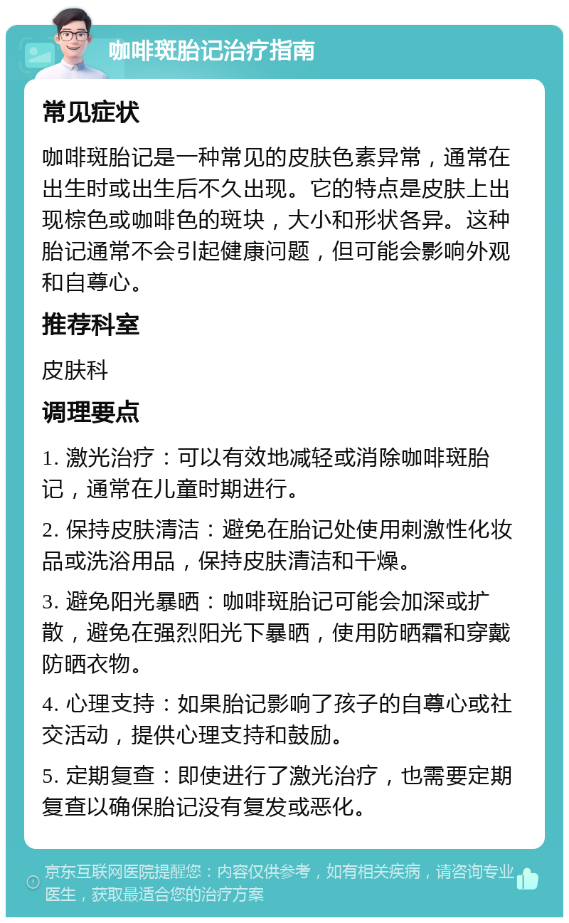 咖啡斑胎记治疗指南 常见症状 咖啡斑胎记是一种常见的皮肤色素异常，通常在出生时或出生后不久出现。它的特点是皮肤上出现棕色或咖啡色的斑块，大小和形状各异。这种胎记通常不会引起健康问题，但可能会影响外观和自尊心。 推荐科室 皮肤科 调理要点 1. 激光治疗：可以有效地减轻或消除咖啡斑胎记，通常在儿童时期进行。 2. 保持皮肤清洁：避免在胎记处使用刺激性化妆品或洗浴用品，保持皮肤清洁和干燥。 3. 避免阳光暴晒：咖啡斑胎记可能会加深或扩散，避免在强烈阳光下暴晒，使用防晒霜和穿戴防晒衣物。 4. 心理支持：如果胎记影响了孩子的自尊心或社交活动，提供心理支持和鼓励。 5. 定期复查：即使进行了激光治疗，也需要定期复查以确保胎记没有复发或恶化。