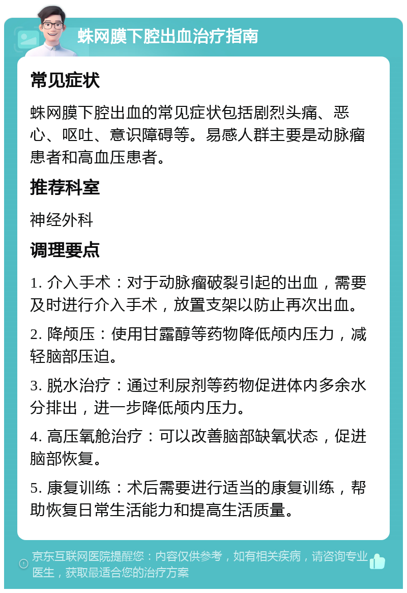 蛛网膜下腔出血治疗指南 常见症状 蛛网膜下腔出血的常见症状包括剧烈头痛、恶心、呕吐、意识障碍等。易感人群主要是动脉瘤患者和高血压患者。 推荐科室 神经外科 调理要点 1. 介入手术：对于动脉瘤破裂引起的出血，需要及时进行介入手术，放置支架以防止再次出血。 2. 降颅压：使用甘露醇等药物降低颅内压力，减轻脑部压迫。 3. 脱水治疗：通过利尿剂等药物促进体内多余水分排出，进一步降低颅内压力。 4. 高压氧舱治疗：可以改善脑部缺氧状态，促进脑部恢复。 5. 康复训练：术后需要进行适当的康复训练，帮助恢复日常生活能力和提高生活质量。