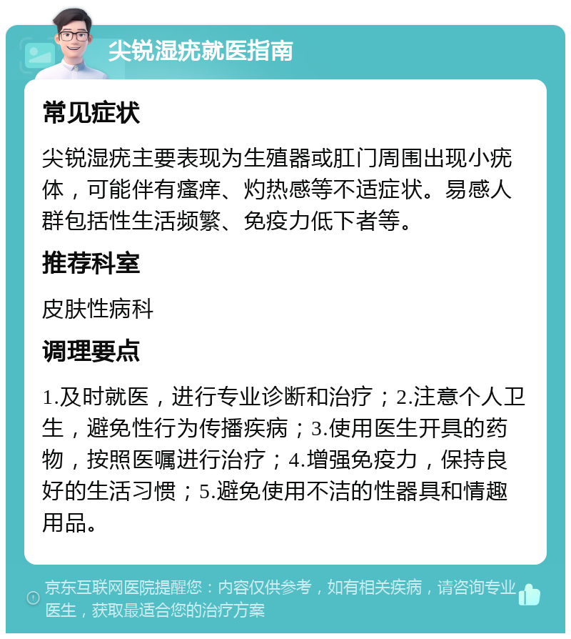 尖锐湿疣就医指南 常见症状 尖锐湿疣主要表现为生殖器或肛门周围出现小疣体，可能伴有瘙痒、灼热感等不适症状。易感人群包括性生活频繁、免疫力低下者等。 推荐科室 皮肤性病科 调理要点 1.及时就医，进行专业诊断和治疗；2.注意个人卫生，避免性行为传播疾病；3.使用医生开具的药物，按照医嘱进行治疗；4.增强免疫力，保持良好的生活习惯；5.避免使用不洁的性器具和情趣用品。