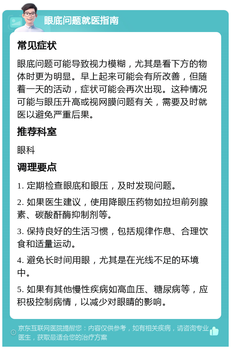 眼底问题就医指南 常见症状 眼底问题可能导致视力模糊，尤其是看下方的物体时更为明显。早上起来可能会有所改善，但随着一天的活动，症状可能会再次出现。这种情况可能与眼压升高或视网膜问题有关，需要及时就医以避免严重后果。 推荐科室 眼科 调理要点 1. 定期检查眼底和眼压，及时发现问题。 2. 如果医生建议，使用降眼压药物如拉坦前列腺素、碳酸酐酶抑制剂等。 3. 保持良好的生活习惯，包括规律作息、合理饮食和适量运动。 4. 避免长时间用眼，尤其是在光线不足的环境中。 5. 如果有其他慢性疾病如高血压、糖尿病等，应积极控制病情，以减少对眼睛的影响。