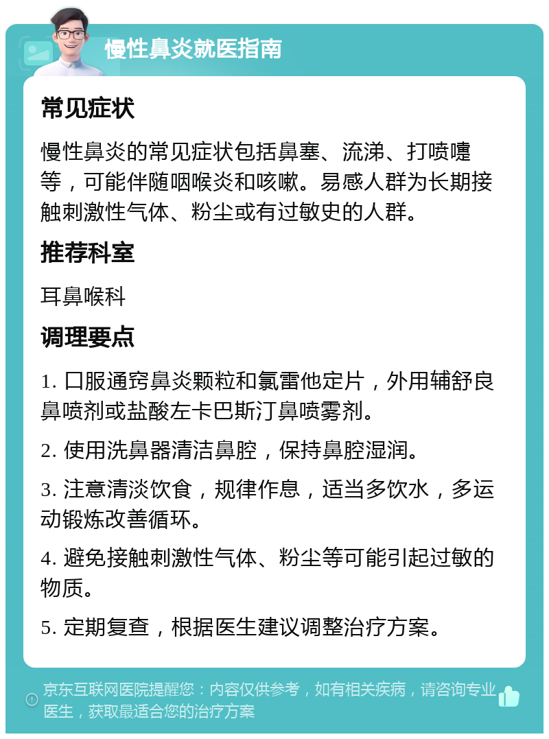 慢性鼻炎就医指南 常见症状 慢性鼻炎的常见症状包括鼻塞、流涕、打喷嚏等，可能伴随咽喉炎和咳嗽。易感人群为长期接触刺激性气体、粉尘或有过敏史的人群。 推荐科室 耳鼻喉科 调理要点 1. 口服通窍鼻炎颗粒和氯雷他定片，外用辅舒良鼻喷剂或盐酸左卡巴斯汀鼻喷雾剂。 2. 使用洗鼻器清洁鼻腔，保持鼻腔湿润。 3. 注意清淡饮食，规律作息，适当多饮水，多运动锻炼改善循环。 4. 避免接触刺激性气体、粉尘等可能引起过敏的物质。 5. 定期复查，根据医生建议调整治疗方案。